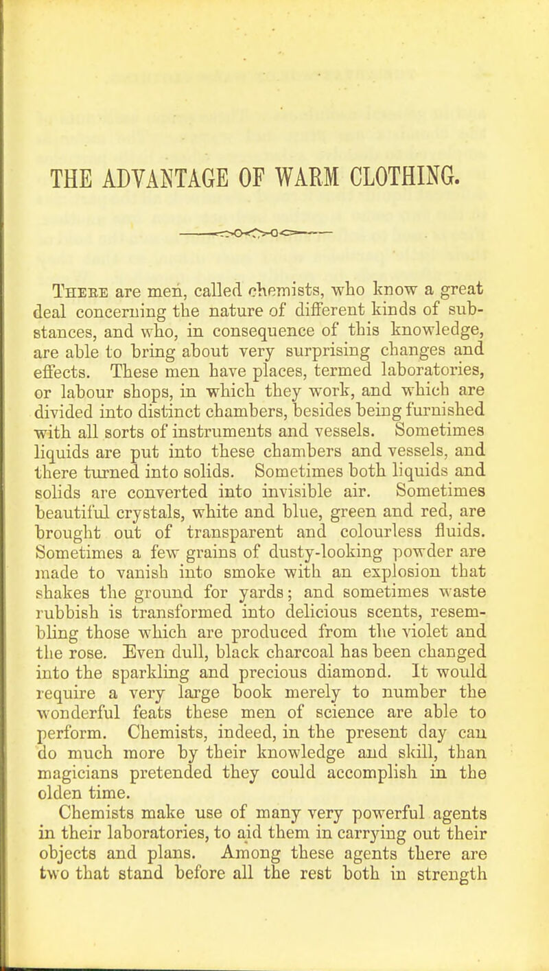 THE ADVANTAGE OF WARM CLOTHING. Theee are men, called chemists, who know a great deal concerning the nature of different kinds of sub- stances, and who, in consequence of this knowledge, are able to bring about very surprising changes and effects. These men have places, termed laboratories, or labour shops, in which they work, and which are divided into distinct chambers, besides being furnished with all sorts of instruments and vessels. Sometimes liquids are put into these chambers and vessels, and there turned, into solids. Sometimes both liquids and solids are converted into invisible air. Sometimes beautiful crystals, white and blue, green and red, are brought out of transparent and colourless fluids. Sometimes a few grains of dusty-looking powder are made to vanish into smoke with an explosion that shakes the ground for yards; and sometimes waste rubbish is transformed into delicious scents, resem- bling those which are produced from the violet and the rose. Even dull, black charcoal has been changed into the sparkling and precious diamond. It would require a very large book merely to number the wonderful feats these men of science are able to perform. Chemists, indeed, in the present day can do much more by their knowledge and skill, than magicians pretended they could accomplish in the olden time. Chemists make use of many very powerful agents in their laboratories, to aid them in carrying out their objects and plans. Among these agents there are two that stand before all the rest both in strength