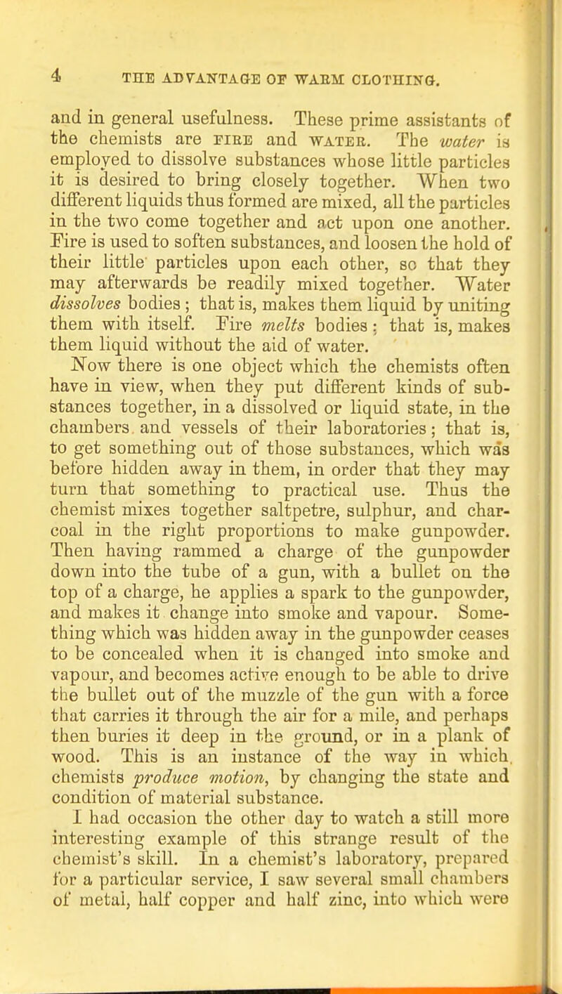 and in general usefulness. These prime assistants of the chemists are fire and water. The water is employed to dissolve substances whose little particles it is desired to bring closely together. When two different liquids thus formed are mixed, all the particles in the two come together and act upon one another. Fire is used to soften substances, and loosen the hold of their little' particles upon each other, so that they may afterwards be readily mixed together. Water dissolves bodies ; that is, makes them liquid by uniting them with itself. Fire melts bodies : that is, makes them liquid without the aid of water. Now there is one object which the chemists often have in view, when they put different kinds of sub- stances together, in a dissolved or liquid state, in the chambers, and vessels of their laboratories; that is, to get something out of those substances, which was before hidden away in them, in order that they may turn that something to practical use. Thus the chemist mixes together saltpetre, sulphur, and char- coal in the right proportions to make gunpowder. Then having rammed a charge of the gunpowder down into the tube of a gun, with a bullet on the top of a charge, he applies a spark to the gunpowder, and makes it change into smoke and vapour. Some- thing which was hidden away in the gunpowder ceases to be concealed when it is changed into smoke and vapour, and becomes active enough to be able to drive the bullet out of the muzzle of the gun with a force that carries it through the air for a mile, and perhaps then buries it deep in the ground, or in a plank of wood. This is an instance of the way in which, chemists produce motion, by changing the state and condition of material substance. I had occasion the other day to watch a still more interesting example of this strange result of the chemist's skill. In a chemist's laboratory, prepared for a particular service, I saw several small chambers of metal, half copper and half zinc, into which were