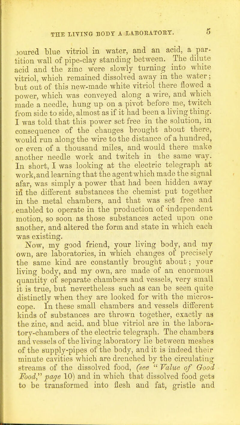 THE LIVING BODY A LA.BORA.TOBY. joured blue vitriol in water, and an acid, a par- tition wall of pipe-day standing between. The dilute acid and the zinc were slowly turning into white vitriol, which remained dissolved away in the water; but out of this new-made white vitriol there flowed a power, which was conveyed along a wire, and which made a needle, hung up on a pivot before me, twitch from side to side, almost as if it had been a living thing. I was told that this power set free in the solution, in consequence of the changes brought about there, would run along the wire to the distance of a hundred, or even of a thousand miles, and would there make another needle work and twitch in the same way. In short, I was looking at the electric telegraph at work, and learning that the agent which made the signal afar, was simply a power that had been hidden away in the different substances the chemist put together in the metal chambers, and that was set free and enabled to operate in the prodnction of-independent motion, so soon as those substances acted upon one another, and altered the form and state in which each was existing. Now, my good friend, your living body, and my own, are laboratories, in which changes of precisely the same kind are constantly brought about; your living body, and my own, are made of an enormous quantity of separate chambers and vessels, very small it is true, but nevertheless such as can be seen quite distinctly when they are looked for with the micros- cope. In these small chambers and vessels different kinds of substances are thrown together, exactly as the zinc, and acid, and blue vitriol are in the labora- tory-chambers of the electric telegraph. The chambers and vessels of the living laboratory lie between meshes of the supply-pipes of the body, and it is indeed their minute cavities which are drenched by the circulating streams of the dissolved food, (see  Value of Good Food page 10) and in which that dissolved food gets to be transformed into flesh and fat, gristle and