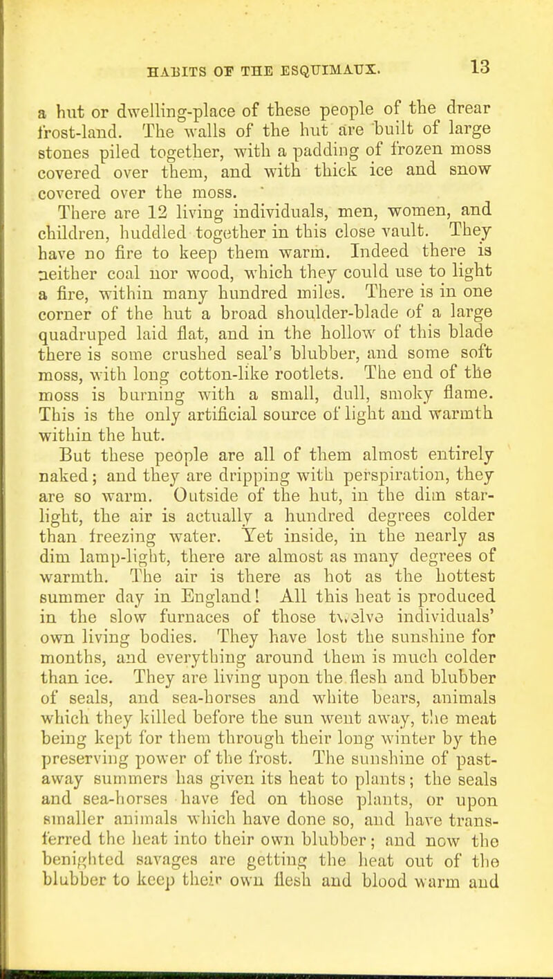 HABITS OF THE ESQUIMAUX. a hut or dwelling-place of these people of the drear frost-land. The walls of the hut are built of large stones piled together, with a padding of frozen moss covered over them, and with thick ice and snow covered over the moss. There are 12 living individuals, men, women, and children, huddled together in this close vault. They have no fire to keep them warm. Indeed there is neither coal nor wood, which they covild use to light a fire, within many hundred miles. There is in one corner of the hut a broad shoulder-blade of a large quadruped laid flat, and in the hollow of this blade there is some crushed seal's blubber, and some soft moss, with long cotton-like rootlets. The end of the moss is burning with a small, dull, smoky flame. This is the only artificial source of light and warmth within the hut. But these people are all of them almost entirely naked; and they are dripping with perspiration, they are so warm. Outside of the hut, in the dim star- light, the air is actually a hundred degrees colder than freezing water. Yet inside, in the nearly as dim lamp-light, there are almost as many degrees of warmth. The air is there as hot as the hottest summer day in England! All this heat is produced in the slow furnaces of those t\,3lve individuals' own living bodies. They have lost the sunshine for months, and everything around them is much colder than ice. They are living upon the flesh and blubber of seals, and sea-horses and white bears, animals which they killed before the sun went away, the meat being kept for them through their long winter by the preserving power of the frost. The sunshine of past- away summers has given its heat to plants; the seals and sea-horses have fed on those plants, or upon smaller animals which have done so, and have trans- ferred the heat into their own blubber; and now the benighted savages are getting the heat out of the blubber to keep their own flesh and blood warm and