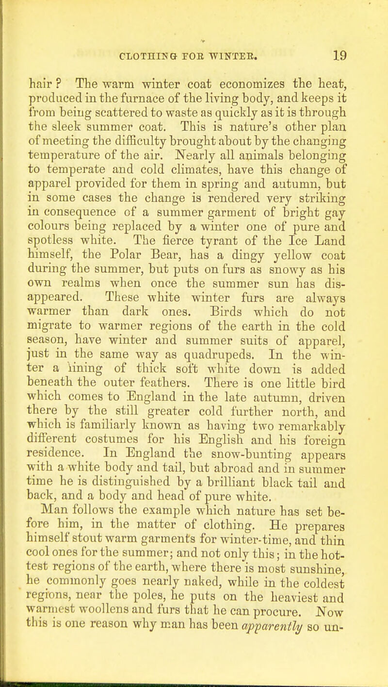 hair ? The warm winter coat economizes the heat, produced in the furnace of the living body, and keeps it from being scattered to waste as quickly as it is through the sleek summer coat. This is nature's other plan of meeting the difficulty brought about by the changing temperature of the air. Nearly all animals belonging to temperate and cold climates, have this change of apparel provided for them in spring and autumn, but in some cases the change is rendered very striking in consequence of a summer garment of bright gay colours being replaced by a winter one of pure and spotless white. The fierce tyrant of the Ice Land himself, the Polar Bear, has a dingy yellow coat during the summer, but puts on furs as snowy as his own realms when once the summer sun has dis- appeared. These white winter furs are always warmer than dark ones. Birds which do not migrate to warmer regions of the earth in the cold season, have winter and summer suits of apparel, just in the same way as quadrupeds. In the win- ter a lining of thick soft white down is added beneath the outer feathers. There is one little bird which comes to England in the late autumn, driven there by the still greater cold further north, and which is familiarly known as having two remarkably different costumes for his English and his foreign residence. In England the snow-bunting appears with a white body and tail, but abroad and in summer time he is distinguished by a brilliant black tail and back, and a body and head of pure white. Man follows the example which nature has set be- fore him, in the matter of clothing. He prepares himself stout warm garments for winter-time, and thin cool ones for the summer; and not only this; in the hot- test regions of the earth, where there is most sunshine, he commonly goes nearly naked, while in the coldest regions, near the poles, he puts on the heaviest and warmest woollens and furs that he can procure. Now this is one reason why man has been apparently so un-