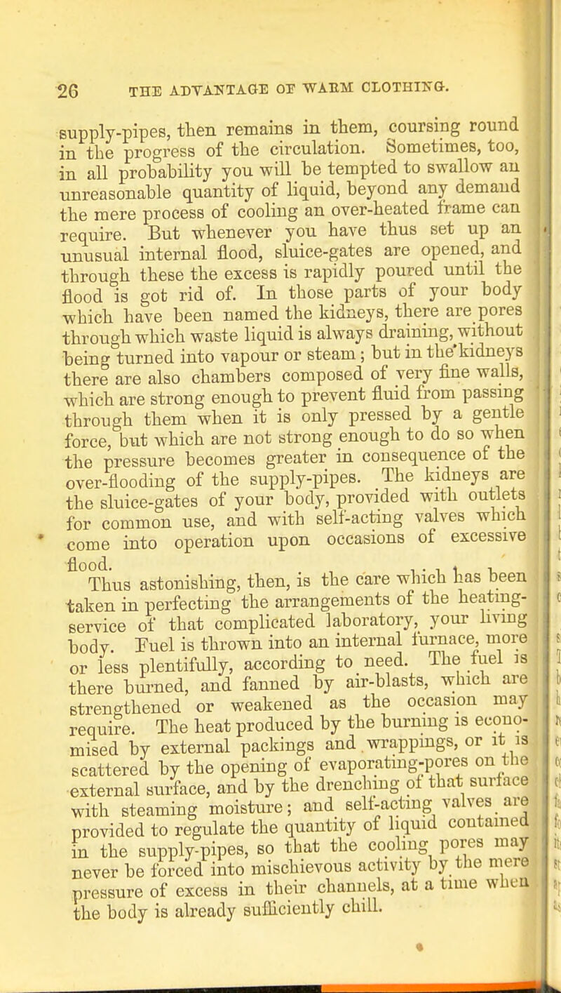 supply-pipes, then remains in them, coursing round in the progress of the circulation. Sometimes, too, in all probability you will be tempted to swallow an unreasonable quantity of liquid, beyond any demaud the mere process of cooling an over-heated frame can j require. But whenever you have thus set up an unusual internal flood, sluice-gates are opened, and | through these the excess is rapidly poured until the flood is got rid of. In those parts of your body which have been named the kidneys, there are pores through which waste liquid is always draining, without . being turned into vapour or steam; but in tke'kidneys there are also chambers composed of very fine walls, j which are strong enough to prevent fluid from passing through them when it is only pressed by a gentle force, but which are not strong enough to do so when the pressure becomes greater in consequence of the over-flooding of the supply-pipes. The kidneys are the sluice-gates of your body, provided with outlets for common use, and with self-acting valves which come into operation upon occasions of excessive fl°Thus astonishing, then, is the care which has been taken in perfecting the arrangements of the heating- service of that complicated laboratory, your living body. Fuel is thrown into an internal iurnace more or less plentifully, according to need. The fuel is there burned, and fanned by air-blasts, which are strengthened or weakened as the occasion may require. The heat produced by the burning is econo- mised by external packings and. wrappings, or it is scattered by the opening of evaporatmg-pores on the external surface, and by the drenching of that surface with steaming moisture; and sell-acting valves are provided to regulate the quantity of liquid contained in the supply-pipes, so that the cooling pores may never be forced into mischievous activity by the mere pressure of excess in their channels, at a time wbett) the body is already sufficiently chill.