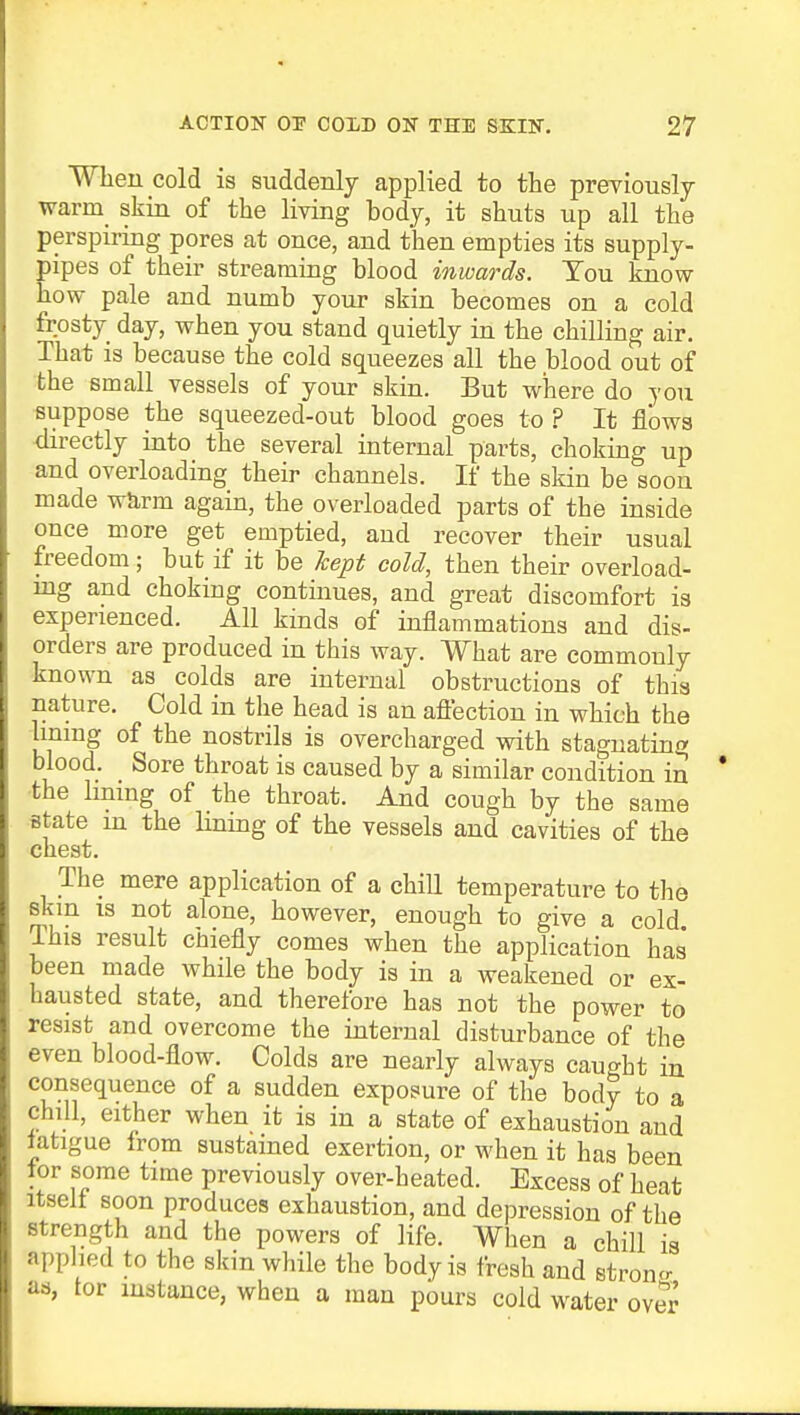 When cold is suddenly applied to the previously warm skin of the living body, it shuts up all the perspiring pores at once, and then empties its supply- pipes of their streaming blood inwards. Tou know how pale and numb your skin becomes on a cold frosty day, when you stand quietly in the chilling air. That is because the cold squeezes all the blood out of the small vessels of your skin. But where do you suppose the squeezed-out blood goes to ? It flows directly into the several internal parts, choking up and overloading their channels. If the skin be soon made warm again, the overloaded parts of the inside once more get emptied, and recover their usual freedom; but if it be kept cold, then their overload- ing and choking continues, and great discomfort is experienced. All kinds of inflammations and dis- orders are produced in this way. What are commonly known as colds are internal obstructions of this nature. Cold in the head is an affection in which the lining of the nostrils is overcharged with stagnating blood. Sore throat is caused by a similar condition in the lining of the throat. And cough by the same state m the lining of the vessels and cavities of the chest. The mere application of a chill temperature to the skin is not alone, however, enough to give a cold This result chiefly comes when the application has been made while the body is in a weakened or ex- hausted state, and therefore has not the power to resist and overcome the internal disturbance of the even blood-flow. Colds are nearly always caught in consequence of a sudden exposure of the body to a chill, either when it is in a state of exhaustion and latigue from sustained exertion, or when it has been lor some time previously over-heated. Excess of heat itselt soon produces exhaustion, and depression of the strength and the powers of life. When a chill is applied bo the skin while the body is fresh and stroncr as, tor instance, when a man pours cold water over
