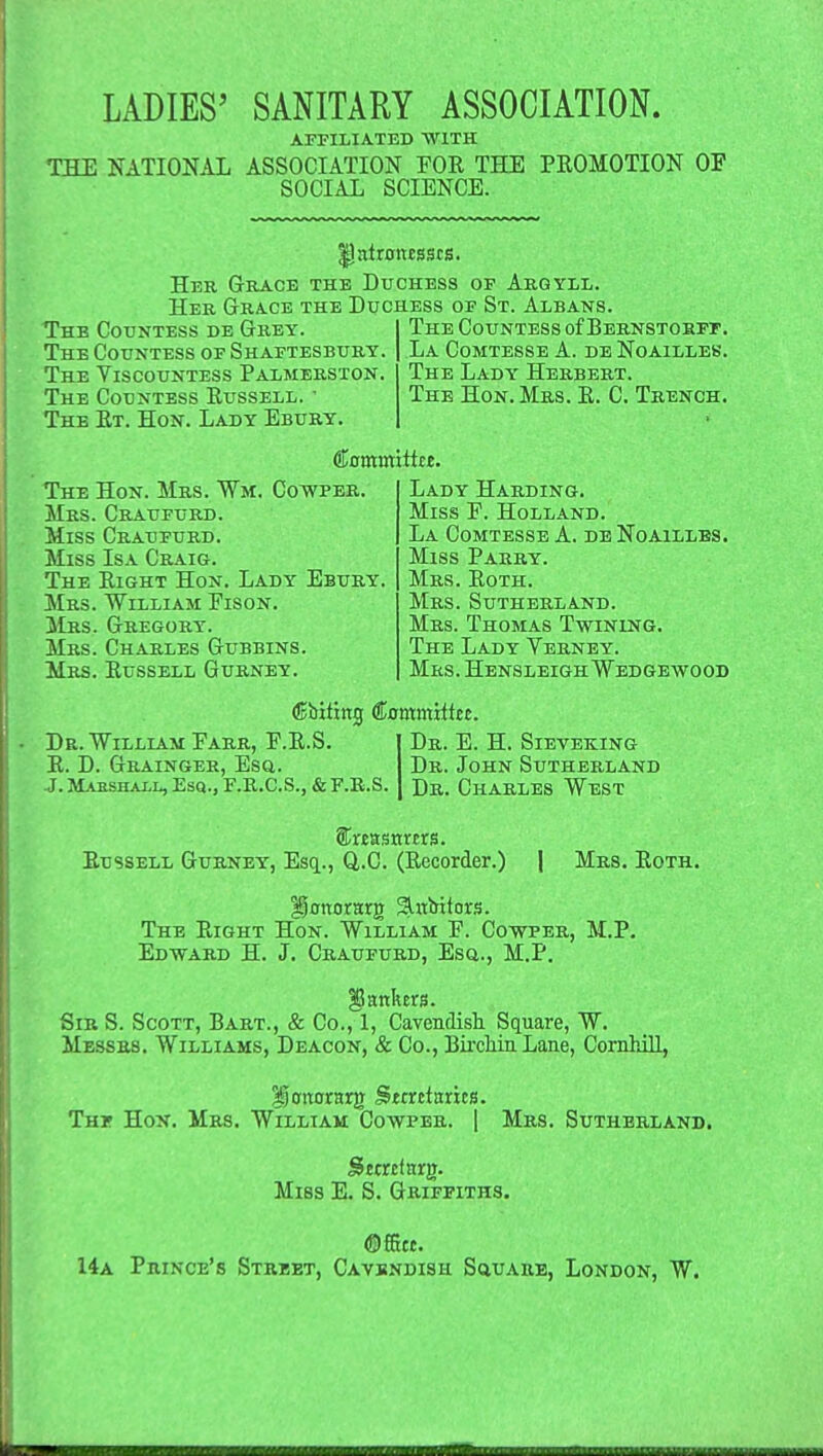 AFFILIATED WITH THE NATIONAL ASSOCIATION FOE THE PEOMOTION OF SOCIAL SCIENCE. Ilntronesscfi. Her Grace the Duchess of Argyll. Her Grace the Duchess of St. Albans. Thb Countess de Grey. The Countess of Bernstorft. The Countess of Shaftesbury. La Comtesse A. de Noailleb. The Viscountess Palmerston. The Lady Herbert. The Countess Eussell. ■ The Hon. Mrs. E. C. Trench. The Et. Hon. Lady Ebury. ftomutiitre. The Hon. Mrs. ¥m. Cowper. Mrs. Cratjfurd. Miss Craufurd. Miss Isa Craig. The Eight Hon. Lady Ebury. Mrs. William Eison. Mrs. Gregory. Mrs. Charles Gubbins. Mrs. Eussell Gurney. Lady Harding. Miss F. Holland. La Comtesse A. de Noailles. Miss Parry. Mrs. Eoth. Mrs. Sutherland. Mrs. Thomas Twining. The Lady Verney. Mrs. Hensleigh Wedgewood debiting Commiitci. Dr. William Farr, F.E.S. Dr. E. H. Sieveking E. D. Grainger, Esq.. Dr. John Sutherland j. Marshall, Esq., F.R.C.S.,&f.;r.s. Dr. Charles West Eussell Gurney, Esq., Q.C. (Eecorder.) | Mrs. Eoth. ISottomg Slnbitors. The Eight Hon. William F. Cowper, M.P. Edward H. J. Craufurd, Esq.., M.P. $5smkens. Sir S. Scott, Bart., & Co., 1, Cavendish Square, W. Messrs. Williams, Deacon, & Co., Birckin Lane, Cornhill, ijottorarjr Sttrttarics. Thf Hon. Mrs. William Cowper. | Mrs. Sutherland. Miss E. S. Griffiths. 14a PniNCE's Street, Cavendish Square, London, W.