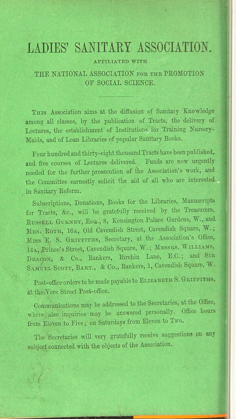 AFFILIATED WITH THE NATIONAL ASSOCIATION for the PROMOTION OF SOCIAL SCIENCE. This Association aims at the diffusion of Sanitary Knowledge among all classes, by the publication of Tracts, the delivery of Lectures, the establishment of Institutions for Training Nursery- Maids, and of Loan Libraries of popular Sanitary Books. Four hundred and thirty-eight thousand Tracts have been published, and five courses of Lectures delivered. Funds are now urgently needed for the further prosecution of the Association's work, and the Committee earnestly solicit the aid of all who are interested in Sanitary Reform. Subscriptions, Donations, Books for the Libraries, Manuscripts for Tracts, &c, will be gratefully received by the Treasurers, Russell Gurney, Esq., 8, Kensington Palace Gardens, %, and Mas. Roth, 16a, Old Cavendish Street, Cavendish Square, W.; Miss E. S. Griffiths, Secretary, at the Association's Office, 14a, Prince's Street, Cavendish Square, W.; Messrs. Williams, Deacon, & Co., Bankers, Birchin Lane, E.C.; and Sin Samuel Scott, Bart., & Co., Bankers, 1, Cavendish Square, W. Post-office orders to be made payable to Elizabeth S. Griffiths, at the. Yere Street Post-office. Communications may be addressed to the Secretaries, at the Office, where- also inquiries may be answered personally. Office hears from Eleven to Five; on Saturdays from Eleven to Two. The Secretaries will very gratefully receive suggestions on any subject connected with the objects of the Association.