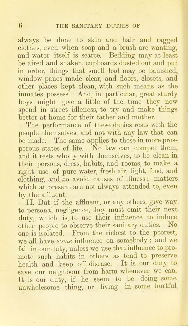 always be done to skin and hair and ragged clothes, even when soap and a brush are wanting, and water itself is scarce. Bedding may at least be aired and shaken, cupboards dusted out and put in order, things that smell bad may be banished, window-panes made clear, and floors, closets, and other places kept clean, with such means as the inmates possess. And, in particular, great sturdy boys might give a little of the time they now spend in street idleness, to try and make things better at home for their father and mother. The performance of these duties rests with the people themselves, and not with any law that can be made. The same applies to those in more pros- perous states of life. No law can compel them, and it rests wholly with themselves, to be clean in their persons, dress, habits, and rooms, to make a right use of pure water, fresh air, light, food, and clothing, and .to avoid causes of illness; matters which at present are not always attended to, even by the affluent. II. But if the affluent, or any others, give way to personal negligence, they must omit their next duty, which is, to use their influence to induce other people to observe their sanitary duties. No one is isolated. From the richest to the poorest, we all have same influence on somebody ; and we fail in our duty, unless we use that influence to pro- mote such habits in others as tend to preserve health and keep off disease. It is our duty to save our neighbour from harm whenever we can. It is our duty, if he seem to be doing some unwholesome thing, or living in some huilful