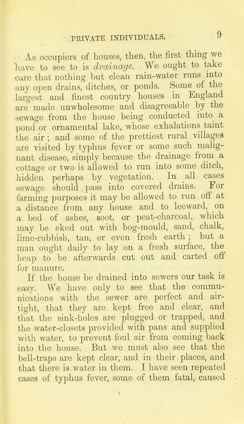 As occupiers of houses, then, the first thing we have to see to is drainage. We ought to take care that nothing but clean rain-water runs into any open drains, ditches, or ponds. Some of the hxrgest and finest country houses in England are made unwholesome and disagreeable by the .sewage from the house being conducted into^ a pond or ornamental lake, whose exhalations taint the air ; and some of the prettiest rural villages are visited by typhus fever or some such malig- nant disease, simply because the drainage from a cottage or two is allowed to run into some ditch, hidden perhaps by vegetation. In all cases sewage should pass into covered drains. For farming purposes it may be allowed to run off at a distance from any house and to leeward, on a bed of ashes, soot, or peat-charcoal, which may be eked out with bog-mould, sand, chalk, lime-rubbish, tan, or even fresh earth ; but a man ought daily to lay on a fresh surface, the heap to be afterwards cut out and carted off for manure. If the house be drained into sewers our task is easy. We have only to see that the commu- nications with the sewer are perfect and air- tight, that they are kept free and clear, and that the sink-holes are plugged or trapped, and the water-closets provided with pans and supplied with water, to prevent foul air from coming back into the house. But we must also see that the bell-traps are kept clear, and in their places, and that there is water in them. I have seen repeated cases of typhus fever, some of them fatal, caused