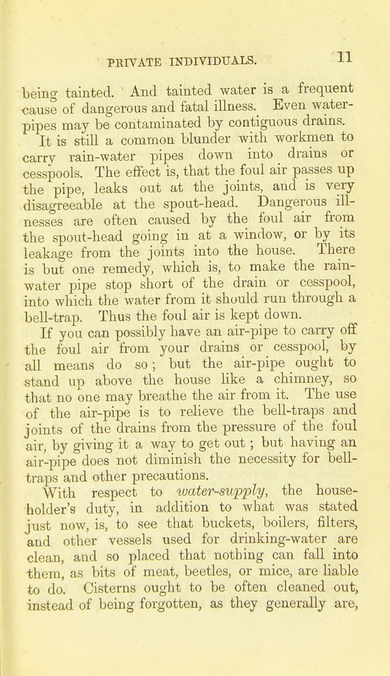 being tainted. ^ And tainted water is a frequent cause of dangerous and fatal illness. Even water- pipes may be contaminated by contiguous drains. It is still a common blunder with workmen to carry rain-water pipes down into drains or cesspools. The effect is, that the foul air passes up the pipe, leaks out at the joints, and is very disagreeable at the spoat-head. Dangerous ill- nesses are often caused by the foul air from the spout-head going in at a window, or by its leakage from the joints into the house. There is but one remedy, which is, to make the rain- water pipe stop short of the drain or cesspool, into which the water from it should run through a bell'trap. Thus the foul air is kept down. If you can possibly have an air-pipe to carry off the foul air from your drains or cesspool, by all means do so; but the air-pipe ought to stand up above the house Hke a chimney, so that no one may breathe the air from it. The use of the air-pipe is to relieve the bell-traps and joints of the drains from the pressure of the foul air, by giving it a way to get out; but having an air-pipe does not diminish the necessity for bell- traps and other precautions. With respect to water-supply, the house- holder's duty, in addition to what was stated just now, is, to see that buckets, boilers, filters, and other vessels used for drinking-water are clean, and so placed that nothing can fall into them, as bits of meat, beetles, or mice, are Hable to do. Cisterns ought to be often cleaned out, instead of being forgotten, as they generally are,