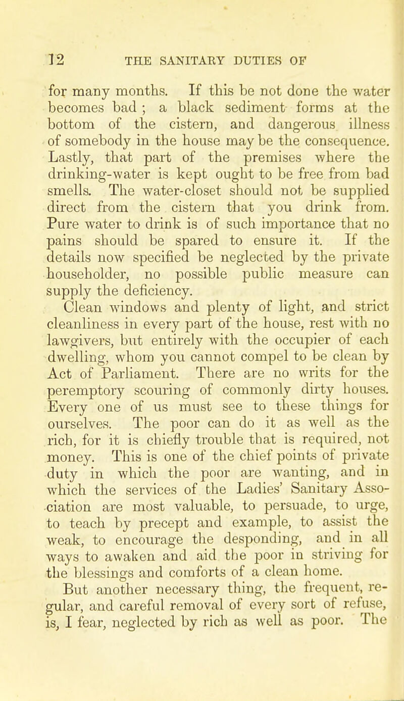 for many months. If this be not done the water becomes bad ; a black sediment forms at the bottom of the cistern, and dangerous illness of somebody in the house may be the consequence. Lastly, that part of the premises where the drinking-water is kept ought to be free from bad smells. The water-closet should not be supplied direct from the cistern that you drink from. Pure water to drink is of such importance that no pains should be spared to ensure it. If the details now specified be neglected by the private householder, no possible public measure can supply the deficiency. Clean windows and plenty of light, and strict cleanliness in every part of the house, rest with no lawgivers, but entirely with the occupier of each dwelling, whom you cannot compel to be clean by Act of Parliament. There are no writs for the peremptory scouring of commonly dirty houses. Every one of us must see to these things for ourselves. The poor can do it as well as the rich, for it is chiefly trouble that is required, not money. This is one of the chief points of private duty in which the poor are wanting, and in which the services of the Ladies' Sanitary Asso- ciation are most valuable, to persuade, to urge, to teach by precept and example, to assist the weak, to encourage the desponding, and_ in all ways to awaken and aid the poor in striving for the blessings and comforts of a clean home. But another necessary thing, the frequent, re- gular, and careful removal of every sort of refuse, is, I fear, neglected by rich as well as poor. The