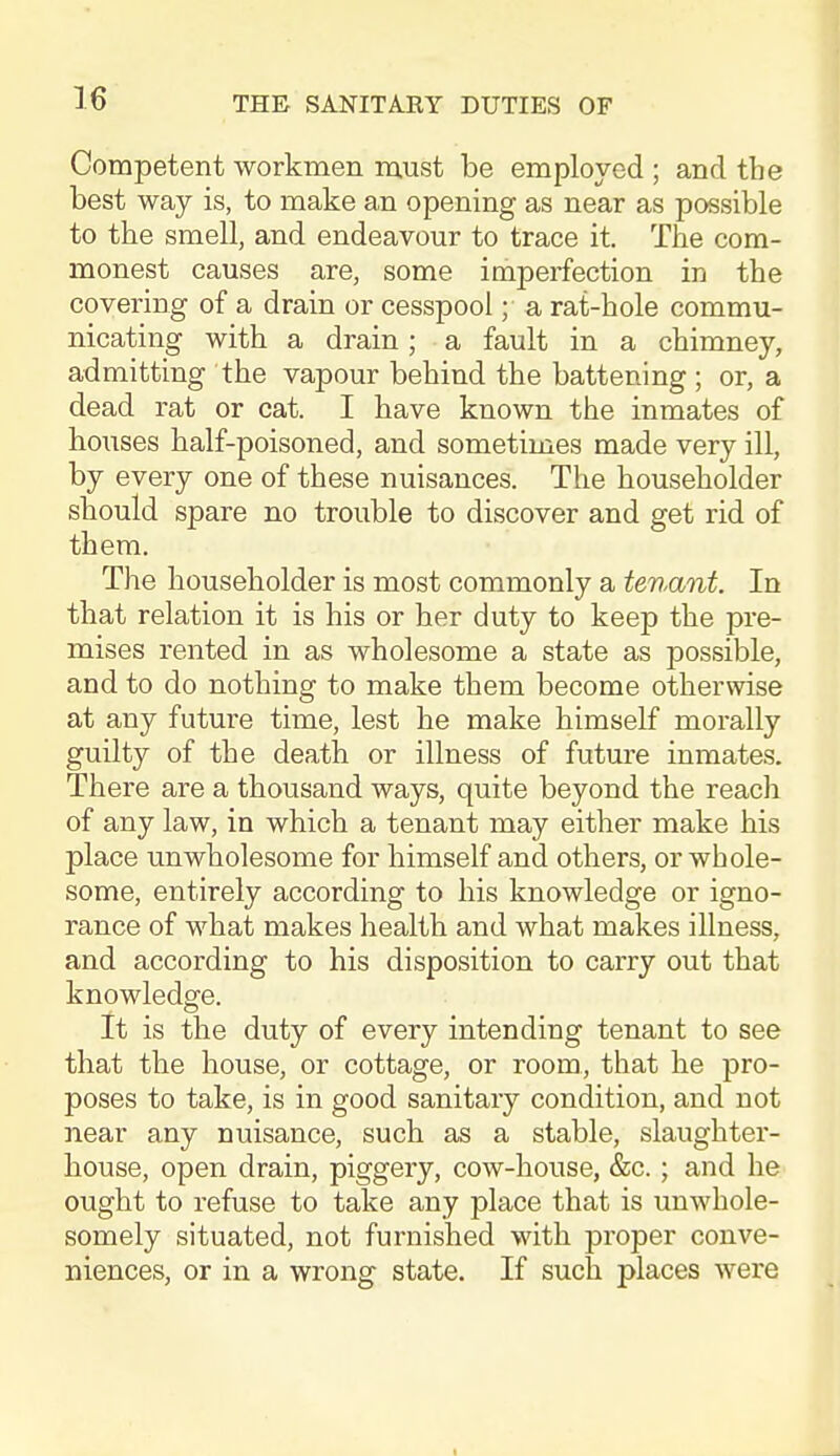 Competent workmen must be employed ; and the best way is, to make an opening as near as possible to the smell, and endeavour to trace it. The com- monest causes are, some imperfection in the covering of a drain or cesspool; a rat-hole commu- nicating with a drain; a fault in a chimney, admitting the vapour behind the battening ; or, a dead rat or eat. I have known the inmates of hoiises half-poisoned, and sometimes made very ill, by every one of these nuisances. The householder should spare no trouble to discover and get rid of them. The householder is most commonly a tenant. In that relation it is his or her duty to keep the pre- mises rented in as wholesome a state as possible, and to do nothing to make them become otherwise at any future time, lest he make himself morally guilty of the death or illness of future inmates. There are a thousand ways, quite beyond the reach of any law, in which a tenant may either make his place unwholesome for himself and others, or whole- some, entirely according to his knowledge or igno- rance of what makes health and what makes illness, and according to his disposition to carry out that knowledge. it is the duty of every intending tenant to see that the house, or cottage, or room, that he pro- poses to take, is in good sanitary condition, and not near any nuisance, such as a stable, slaughter- house, open drain, piggery, cow-house, &c.; and he ought to refuse to take any place that is unwhole- somely situated, not furnished with proper conve- niences, or in a wrong state. If such places were