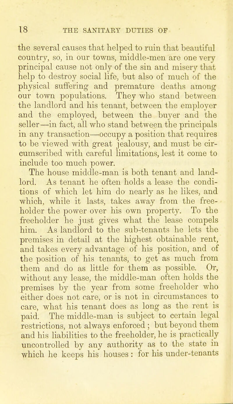 the several causes that helped to ruin that beautiful country, so, in our towns, middle-men are one very principal cause not only of the sin and misery that help to destroy social life, but also of much of the physical suffering and premature deaths among our town populations. They who stand between the landlord and his tenant, between the employer and the employed, between the bu3^er and the seller—in fact, all who stand between the principals in any transaction—occupy a position that requires to be viewed with great jealousy, and must be cir- cumscribed with careful limitations, lest it come to include too much power. The house middle-man is both tenant and land- lord. As tenant he often holds a lease the condi- tions of which let him do nearly as he likes, and which, while it lasts, takes away from the free- holder the power over his own property. To the freeholder he just gives what the lease compels him. As landlord to the sub-tenants he lets the premises in detail at the highest obtainable rent, and takes every advantage of his position, and of the position of his tenants, to get as much from them and do as little for them as possible. Or, without any lease, the middle-man often holds the premises by the year from some freeholder who either does not care, or is not in circumstances to care, what his tenant does as long as the rent is paid. The middle-man is subject to certain legal restrictions, not always enforced ; but beyond them and his liabilities to the freeholder, he is practically uncoDtrolled by any authority as to the state in which he keeps his houses : for his under-tenants J