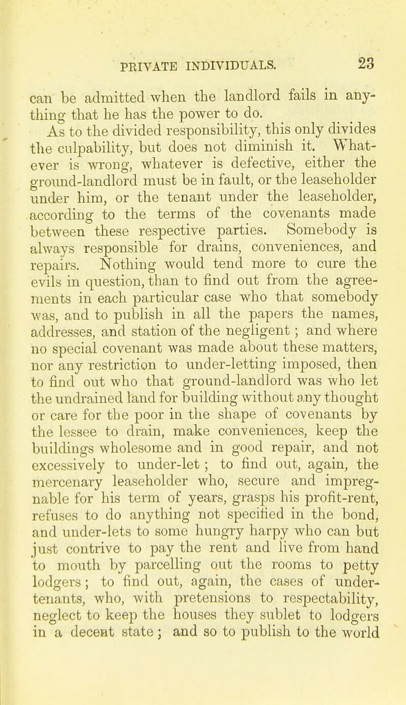 28 can be admitted when the landlord fails in any- tliing that he has the power to do. As to the divided responsibility, this only divides the culpability, but does not diminish it. What- ever is wrong, whatever is defective, either the groimd-landlord must be in fault, or the leaseholder under him, or the tenant under the leaseholder, according to the terms of the covenants made between these respective parties. Somebody is always responsible for drains, conveniences, and repairs. Nothing would tend more to cure the evils in question, than to find out from the agree- ments in each particular case who that somebody was, and to publish in all the papers the names, addresses, and station of the negligent; and where no special covenant was made about these matters, nor any restriction to under-letting imposed, then to find out who that ground-landlord was who let the undrained land for building without a.ny thought or care for the poor in the shape of covenants by the lessee to drain, make conveniences, keep the buildings wholesome and in good repair, and not excessively to under-let; to find out, again, the mercenary leaseholder who, secure and impreg- nable for his term of years, grasps his profit-rent, refuses to do anything not specified in the bond, and under-lets to some hungry harpy who can but just contrive to pay the rent and live from hand to mouth by parcelling out the rooms to petty lodgers; to find out, again, the cases of under- tenants, who, with pretensions to respectability, neglect to keep the houses they sublet to lodgers in a decent state ; and so to publish to the world