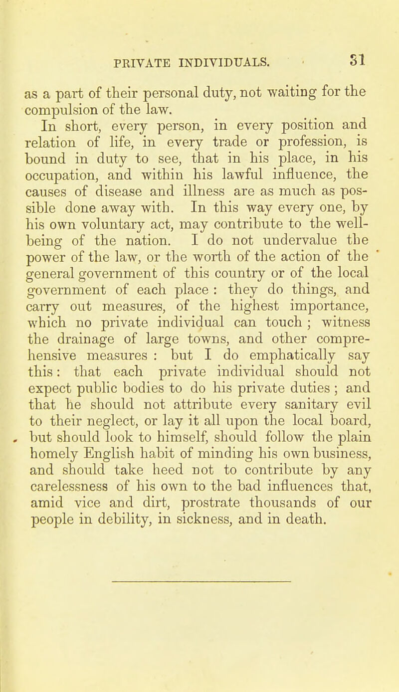 as a part of their personal duty, not waiting for the compulsion of the law. In short, every person, in every position and relation of life, in every trade or profession, is bound in duty to see, that in his place, in his occupation, and within his lawful influence, the causes of disease and illness are as much as pos- sible done away with. In this way every one, by his own voluntary act, may contribute to the well- being of the nation. I do not undervalue the power of the law, or the worth of the action of the general government of this country or of the local government of each place : they do things, and carry out measures, of the highest importance, which no private individual can touch ; witness the drainage of large towns, and other compre- hensive measures : but I do emphatically say this: that each private individual should not expect public bodies to do his private duties ; and that he should not attribute every sanitary evil to their neglect, or lay it all upon the local board, , but should look to himself, should follow the plain homely English habit of minding his own business, and should take heed not to contribute by any carelessness of his own to the bad influences that, amid vice and dirt, prostrate thousands of our people in debility, in sickness, and in death.