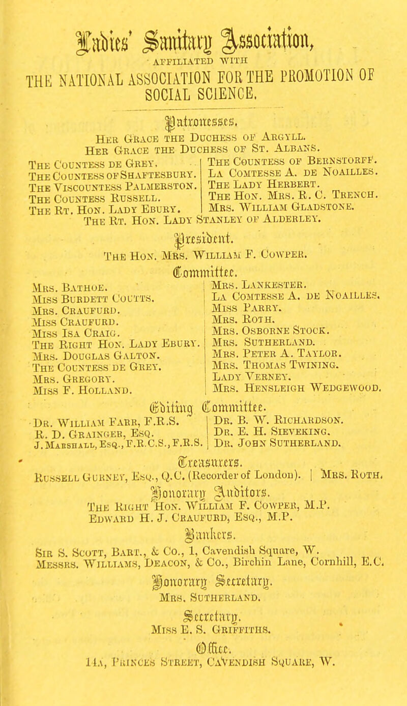 AFFILIATED ■\YITH THE NATIONAL ASSOCIATION FOR THE PROMOTION OF SOCIAL SCIENCE. patronesses. Her Gkacb the Duchess of Argyll. Hee Grace the Duchess of St. Albans. The Countess de Grev, The Countess of Shaftesbury. The Viscountess Palmerston. The Countess Russell. The Rt. Hon. Lady Ebury The Countess of BERNSTORFf, La ComtesseA. db Noailles. The Lady Herbert. The Hon. Mrs. R. C. Trench. Mrs. William Gladstone. The Rt. Hon. Lady Stanley of Aldekley. ^wsibent. The Hon. Mrs. Williasi F. Cowpeh. AIrs. Batuoe. Miss Burdett Coutts. Mrs. Craufurd. Miss Craufurd. Miss Isa Craig. The Right Hon. Lady Ebury. Mrs. Douglas Galton. The Countess de Grey. Mrs. Gregory. Miss E. Holland. Mrs. Lankester, La Comtesse A. de Noailles. Miss Parry. Mrs. Roth. Mrs. Osborne Stock. Mrs. Sutherland. Mrs. Peter A. Taylor, Mrs. Thomas Twining. Lady Verney. Mrs. Hensleigh Wedgewood. Dr. WiLLi.vM Fabr, E.R.S. | Dr. B. W. Richardson. R. D. Grainger, Esq. Dr. E. H. Sieveking. J.MABSnALi.,Es(i.,r.E,C.S.,T'.E.S. j Dr. JOBN SUTHERLAND. Russell Guknev, Esy., Q.C. (Recorder of London). | Mrs. Roth. |jouox-;u-)T giubitors. The Right Hon. William F. Co\vper, M.P. Edward H. J. Craufurd, Esq., M.P. Sir S. Scott, Babt., & Co., 1, Cavendish Sqimre, W. Messrs. Williams, Deacon, &; Co., Birchin Lane, Coniliill, E.C. ponorarjT ^emtarg. Mrs, Sutherland. Miss E, S, Griffiths. Mm. 1L\, PiUKCEfj Street, CaVendish Squaue, W,