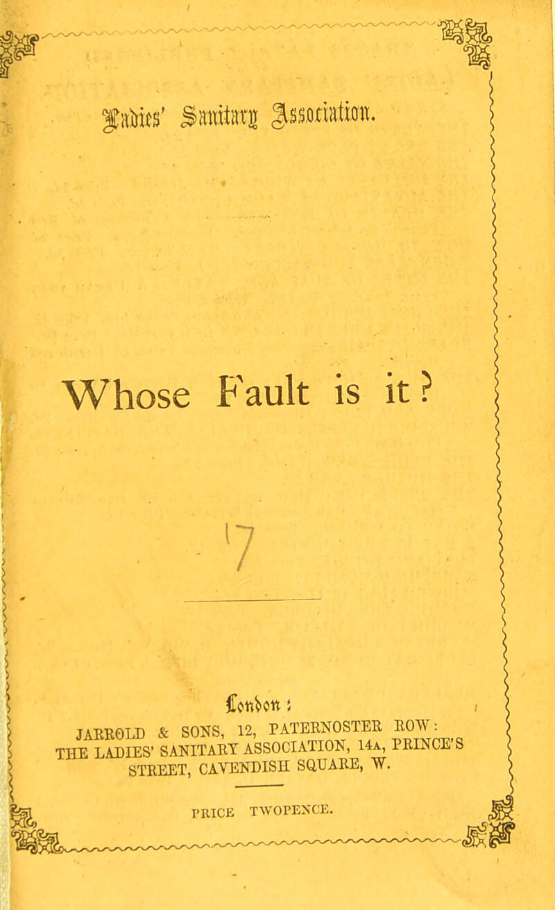 Whose Fault is it? 7 JAEROLD & SONS, 12, PATERNOSTER ROW: THE LADIES' SANITARY ASSOCIATION, 14a, PRINCE'S STREET, CAVENDISH SQUARE, W. PRICE TWOPENCE.