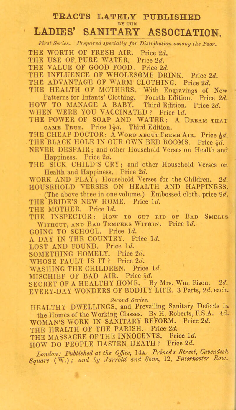 TRACTS LATELY PUBLISHED BT THK LADIES' SANITARY ASSOCIATION. First Series. Prepared specially for IHstnbution among the Poor. THE WORTH OF FRESH AIR. Price 2a. THE USE OF PURE WATER. Price 2d. THE VALUE OF GOOD FOOD. Price 2rf. THE INFLUENCE OF WHOLESOME DRINK. Price 2d. THE ADVANTAGE OF WARM CLOTHING. Price 2d. THE HEALTH OF MOTHERS. With Engravings of New Patterns for Infants' Clothing. Fourth Edition, Price 2d. HOW TO MANAGE A BABY. Third Edition. Price 2<?. WHEN WERE YOU VACCINATED ? Price Id. THE POWER OF SOAP AND WATER: A Dream that CAME True. Price l^d. Third Edition. THE CHEAP DOCTOR: A Word about Fresh Air. Price ^rf. THE'BLACK HOLE IN OUR OWN BED ROOMS. Price id. NEVER DESPAIR; and other Household Verses on Health and Happiness. Price 2d. THE SICK CHILD'S CRY; and other Household Verses on Health and Happiness. Price 2d. WORK AND PLAY; Houseliold Verses for the Children. 2d. HOUSEHOLD VERSES ON HEALTH AND HAPPINESS. (The ahove three in one volume.) Embossed cloth, price 9d, THE BRIDE'S NEW HOME. Price Id. THE MOTHER. Price Id. THE INSPECTOR: How to get rid of Bad Smells Without, and Bad Tempers Within. Price ]«?. GOING TO SCHOOL. Price \d. A DAY IN THE COUNTRY. Price Id. ; LOST AND FOUND. Price Id. SOMETHING HOMELY. Price 2d.. WHOSE FAULT IS IT ? Price 2d. WASHING THE CHILDREN. Price Id. MISCHIEF OF BAD AIR. Price ^d. SECRET OF A HEALTHY HOME. By Mrs. M'^ra. Fison. 2d. EVERY-DAY WONDERS OF BODILY LIFE. 3 Parts, 2d. each. Second Se7-ies. HEALTHY DWELLINGS, and Prevailing Sanitary Defects ii. the Homes of the Working Classes. By H. Roberts, F.S.A. 4d. WOMAN'S WORK IN SANITARY REFORM. Price 2d. THE HEALTH OF THE PARISH. Price 2d. THE MASSACRE OF THE INNOCENTS. Price Id. HOW DO PEOPLE HASTEN DEATH ? Price 2d. London: rublished at the Office, 14a, Prince's Street, Cavendish Square (W.); and by Jarrold and Sons, 12, Faternoster Eow.