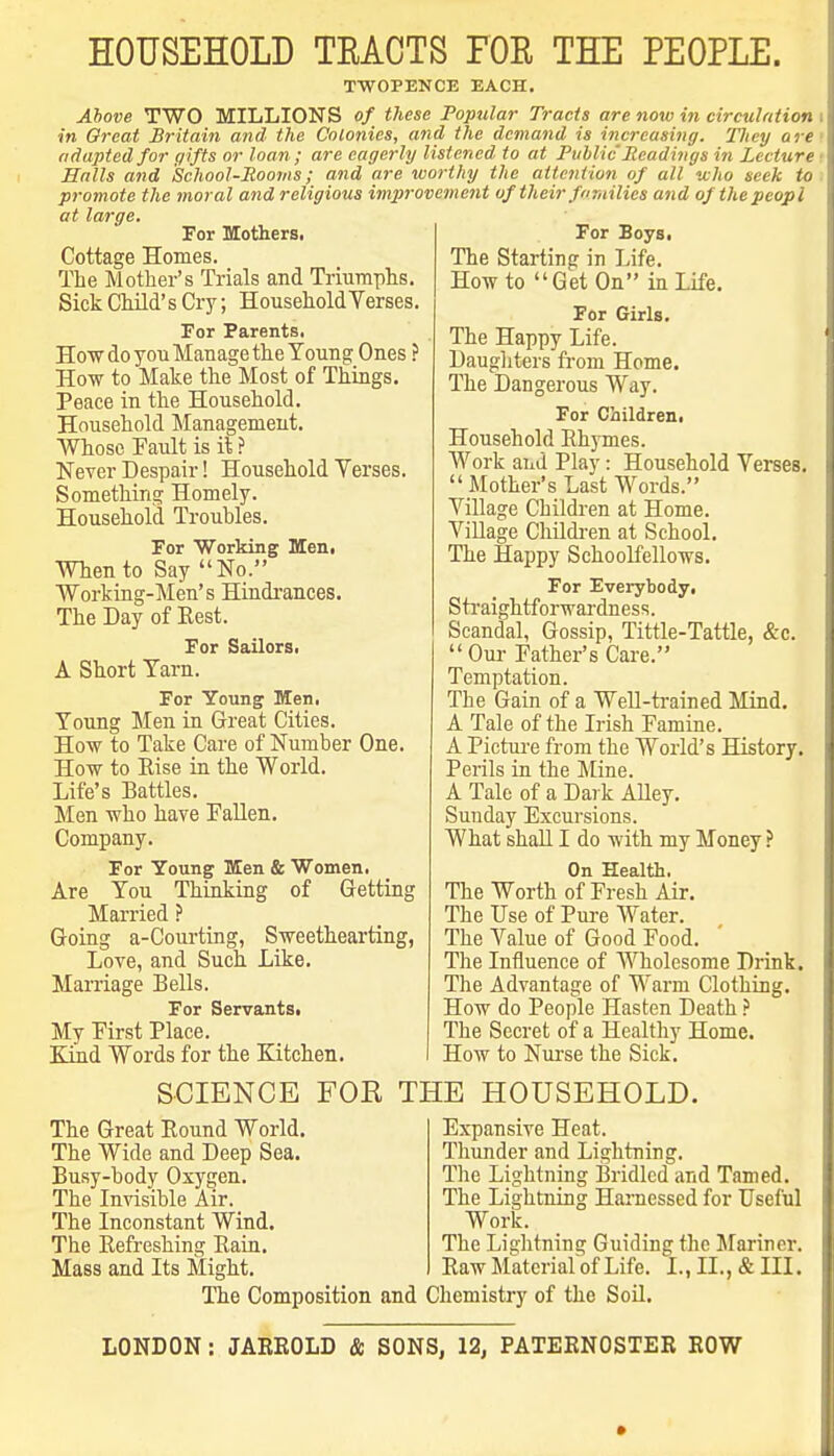 HOUSEHOLD TEACTS FOR THE PEOPLE. TWOPENCE EACH. Above TWO MILLIONS of these Popular Tracts are now in circuJntion in Great Britain and the Colonies, and the demand is increasing. They ore adapted for gifts or loan; are eagerly listened^ to at Public Ueadiiigs in Lecture Halls and School-Rooms; and are worthy the attention of all who seek to promote the moral and religious improvement of their fnrailies and of thepeopl at large.   ^ For Boys. The Starting in Life. How to Get On in Life. For Girls, The Happy Life. Daug] iters from Home. The Dangerous Way. For Children. Household Ehymes. Work aiiil Play: Household Verses.  Mother's Last Words. Village Children at Home. Village Children at School. The Happy Schoolfellows. For Everybody. Straightforwardness. Scandal, Gossip, Tittle-Tattle, &c. Oui- Father's Care. Temptation. The Gain of a Well-trained Mind. A Tale of the Irish Famine. A Picture from the World's History. Perils in the Mine. A Tale of a Dark AUey. Sunday Excursions. What shall I do with my Money ? On Health. The Worth of Fresh Air. The Use of Pure Water. The Value of Good Food. The Influence of Wholesome Drink. The Advantage of Warm Clothing. How do People Hasten Death The Secret of a Healthy Home. How to Nurse the Sick. For Mothers. Cottage Homes. The Mother's Trials and Triumphs. Sick Child's Cry; Household Verses. For Parents. How do you Manage the Young Ones How to Make the Most of Things. Peace in the Household. Household Management. Whose Fault is it ? Never Despair! Household Verses. Something Homely. Household Troubles. For Working Men, When to Say No. Working-Men's Hindi-ances, The Day of Best. For Sailors. A Short Tarn. For Young Men. Young Men in Great Cities. How to Take Care of Number One. How to Else in the World. Life's Battles. Men who have Fallen. Company. For Young Men & Women. Are You Thinking of Getting Married ? Going a-Courting, Sweethearting, Love, and Such Like. Marriage Bells. For Servants. My First Place. TTind Words for the Kitchen. SCIENCE The Great Bound World. The Wide and Deep Sea. Busy-body Oxygen. The Invisible Air. The Inconstant Wind. The Befreshing Baiu. Mass and Its Might. FOE THE HOUSEHOLD. Expansive Heat. Tliunder and Lightning. The Lightning ISridlcd and Tamed. The Lightning Harnessed for Useful Work. The Lightning Guiding the Jfariner. Baw Material of Life. I., II., & III. The Composition and Chemistry of the Soil. LONDON: JARROLD & SONS, 12, PATERNOSTER ROW