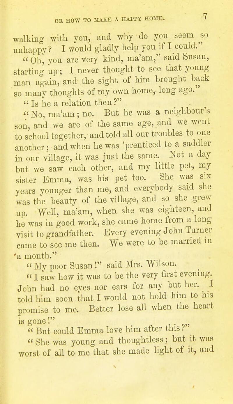 walking with you, and why do you seem so unliappy ? I Would gladly help you if I could.  Oh you are Very kind, ma'am, said Susan, starting up; I never thought to see that young man again, and the sight of him brought back ' so many thoughts of my own home,- long ago.  Is he a relation then ? . ^ « No, ma'am; no. But he was a neighbour's son, and we are of the same age, and we went to school together, and told all our troubles to one another; and when he was 'prenticed to a saddler in our village, it was just the same. Not a day but we saw each other, and my little pet, my sister Emma, was his pet too. She was six years younger than me, and everybody said she was the beauty of the village, and so she grew up. Well, ma'am, when she was eighteen, and he was in good work, she came home from a long visit to grandfather. Every evening John Turner came to see me then. We were to be married m 'a month.  My poor Susan! said Mrs. Wilson.  I saw how it was to be the very first evening. John had no eyes nor ears for any but her. I told him soon that I would not hold him to his promise to me. Better lose all when the heart is gone! .  But could Emma love him after this? « She was young and thoughtless; but it was worst of all to me that she made light of it, and