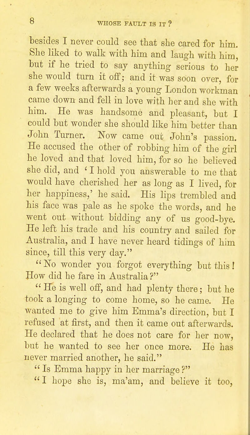 besides I never could see that she cared for him. She liked to walk with him and laugh with him, but if he tried to say anything serious to her she would turn it off; and it was soon over, for a few weeks afterwards a young London workman came down and fell in love with her and she with him. He was handsome and jDleasant, but I could but wonder she should like him better than John Turner. Now came out John's passion. He accused the other of robbing him of the girl he loved and that loved him, for so he believed she did, and ' I hold you answerable to me that would have cherished her as long as I lived, for her happiness,' he said. His lips trembled and his face was pale as he spoke the words, and he went out without bidding any of us good-bye. He left his trade and his country and sailed for Australia, and I have never heard tidings of him since, till this very day.  No wonder you forgot everything but this I How did he fare in Australia ?  He is well off, and had plenty there; but he took a longing to come home, so he came. He wanted me to give him Emma's direction, but I refused at first, and then it came out afterwards. He declared that he does not care for her now, but he wanted to see her once more. He has never married another, he said.  Is Emma happy in her marriage ? I hope she is, ma'am, and believe it too,