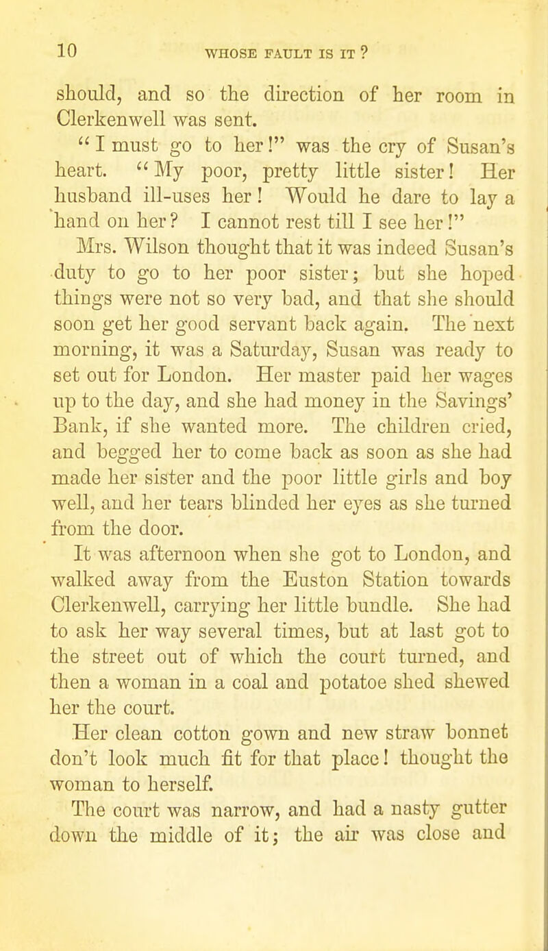 should, and so the du-ection of her room in Clerkenwell was sent.  I must go to her! was the cry of Susan's heart.  My poor, pretty little sister! Her husband ill-uses her! Would he dare to lay a hand on her? I cannot rest till I see her! Mrs. Wilson thought that it was indeed Susan's duty to go to her poor sister; but she hoped things were not so very bad, and that she should soon get her good servant back again. The next morning, it was a Saturday, Susan was ready to set out for London. Her master paid her wages up to the day, and she had money in the Savings' Bank, if she wanted more. The children cried, and begged her to come back as soon as she had made her sister and the poor little girls and boy well, and her tears blinded her eyes as she tui'ned from the door. It was afternoon when she got to London, and walked away from the Euston Station towards Clerkenwell, carrying her little bundle. She had to ask her way several times, but at last got to the street out of which the court turned, and then a woman in a coal and potatoe shed shewed her the court. Her clean cotton gown and new straw bonnet don't look much fit for that place! thought the woman to herself. The court was narrow, and had a nasty gutter down tlie middle of it; the aii was close and