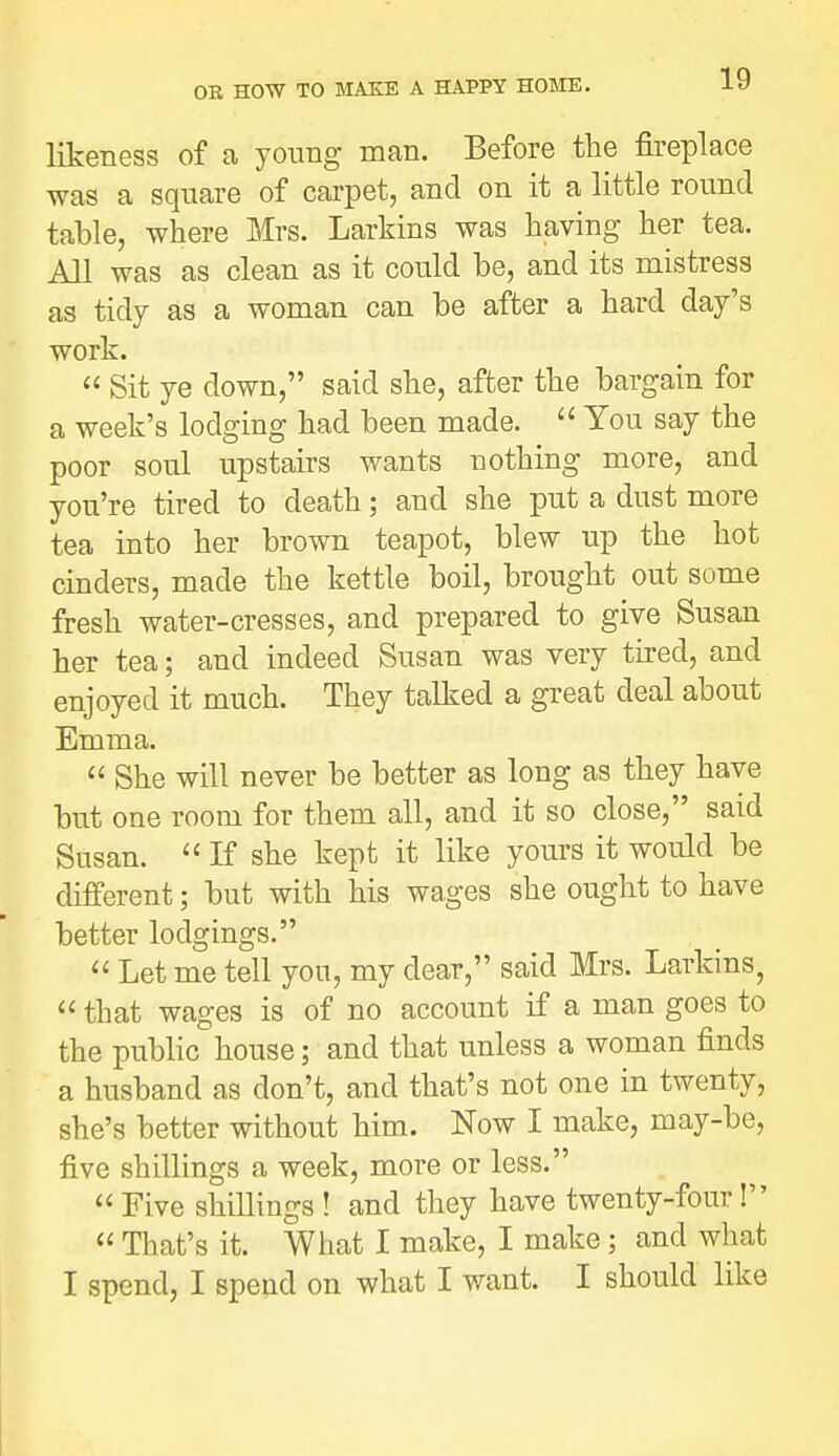 likeness of a young man. Before tlie fireplace was a square of carpet, and on it a little round table, where Mrs. Larkins was having her tea. All was as clean as it could be, and its mistress as tidy as a woman can be after a hard day's work.  Sit ye down, said she, after the bargain for a week's lodging had been made.  You say the poor soul upstairs wants nothing more, and you're tired to death; and she put a dust more tea into her brown teapot, blew up the hot cinders, made the kettle boil, brought out some fresh water-cresses, and prepared to give Susan her tea; and indeed Susan was very tired, and enjoyed it much. They talked a great deal about Emma.  She will never be better as long as they have but one room for them all, and it so close, said Susan.  K she kept it like yours it would be different; but with his wages she ought to have better lodgings.  Let me tell you, my dear, said Mrs. Larkins,  that wages is of no account if a man goes to the public house; and that unless a woman finds a husband as don't, and that's not one in twenty, she's better without him. Now I make, may-be, five shillings a week, more or less.  Five shiUings ! and they have twenty-four!  That's it. What I make, I make; and what I spend, I spend on what I want. I should like