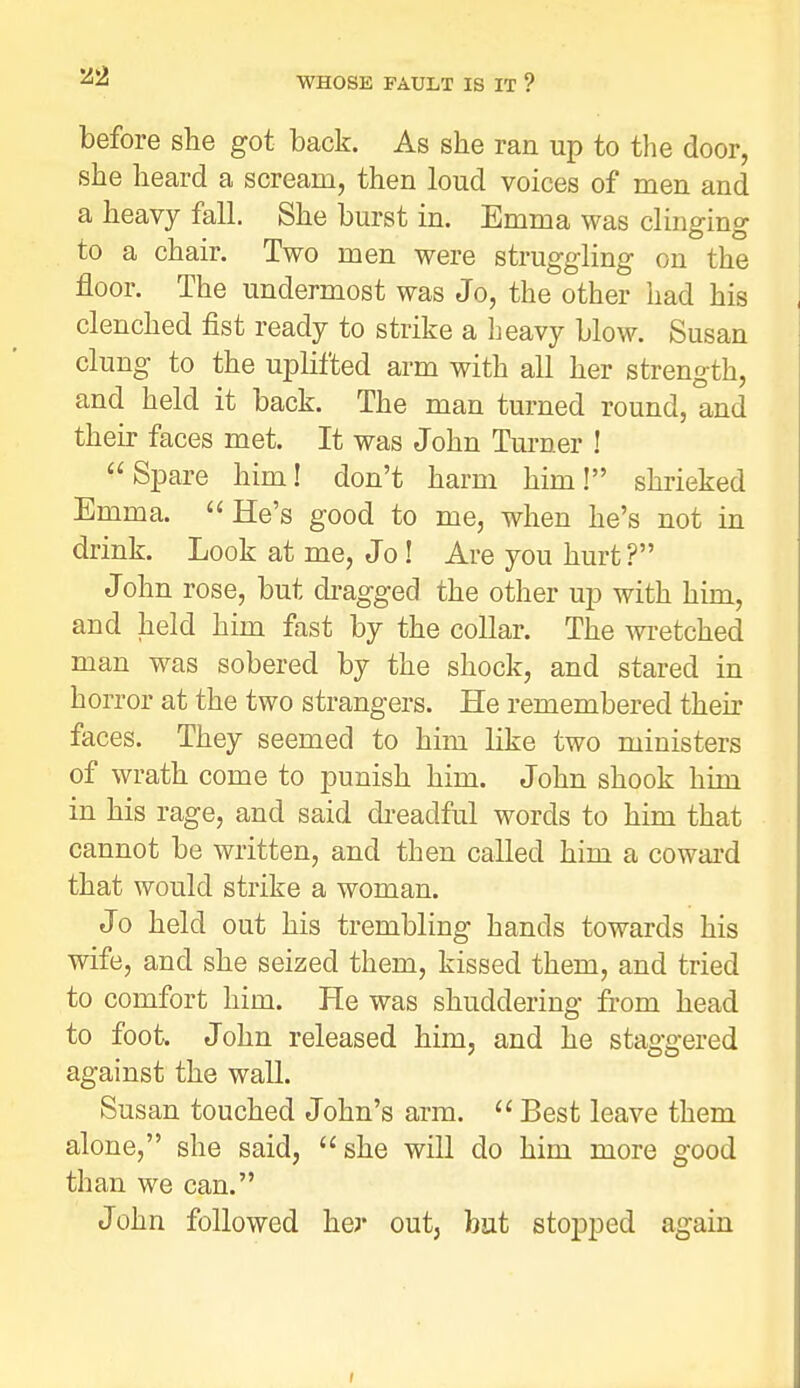 2i2 before she got back. As she ran up to the door, she heard a scream, then loud voices of men and a heavy fall. She burst in. Emma was clinging to a chair. Two men were struggling on the floor. The undermost was Jo, the other had his clenched fist ready to strike a heavy blow. Susan clung to the uplifted arm with all her strength, and held it back. The man turned round, and their faces met. It was John Turner ! Spare him! don't harm him! shrieked Emma. He's good to me, when he's not in drink. Look at me, Jo! Are you hurt ? John rose, but di-agged the other up with him, and held him fast by the collar. The wi-etched man was sobered by the shock, and stared in horror at the two strangers. He remembered their faces. They seemed to him like two ministers of wrath come to punish him. John shook him in his rage, and said di-eadful words to him that cannot be written, and then called him a coward that would strike a woman. Jo held out his trembling hands towards his wife, and she seized them, kissed them, and tried to comfort him. He was shuddering from head to foot. John released him, and he staggered against the wall. Susan touched John's arm.  Best leave them alone, she said, she will do him more good than we can. John followed her out, but stopped again