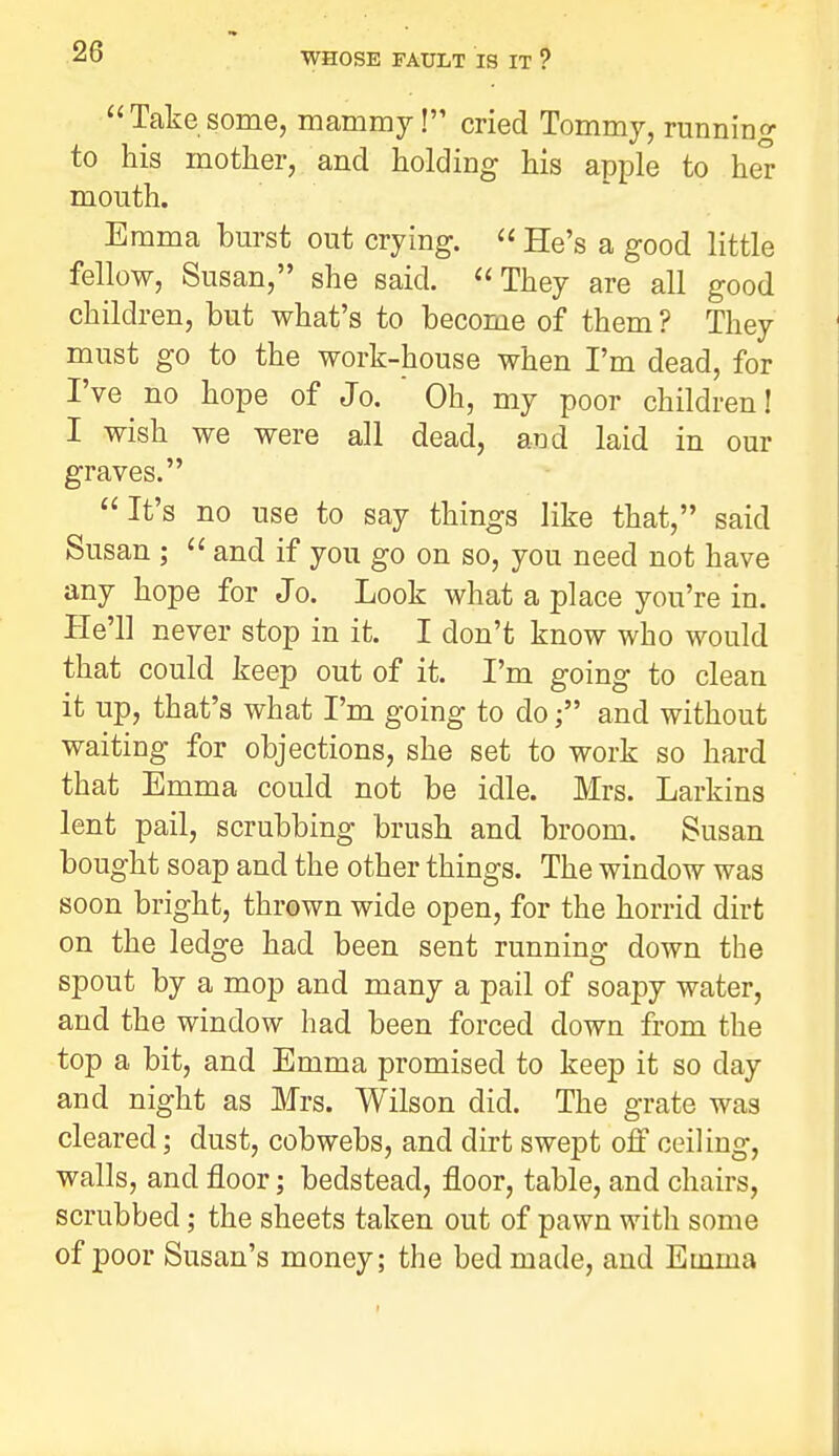 Take some, mammy! cried Tommy, running to his mother, and holding his apple to her mouth. Emma burst out crying.  He's a good little fellow, Susan, she said. They are all good children, but what's to become of them ? They must go to the work-house when I'm dead, for I've no hope of Jo. ' Oh, my poor children! I wish we were all dead, and laid in our graves. It's no use to say things like that, said Susan ;  and if you go on so, you need not have any hope for Jo. Look what a place you're in. He'll never stop in it. I don't know who would that could keep out of it. I'm going to clean it up, that's what I'm going to doand without waiting for objections, she set to work so hard that Emma could not be idle. Mrs. Larkins lent pail, scrubbing brush and broom. Susan bought soap and the other things. The window was soon bright, thrown wide open, for the horrid dirt on the ledge had been sent running down the spout by a mop and many a pail of soapy water, and the window had been forced down from the top a bit, and Emma promised to keep it so day and night as Mrs. Wilson did. The grate was cleared; dust, cobwebs, and dirt swept off ceiling, walls, and floor; bedstead, floor, table, and chairs, scrubbed; the sheets taken out of pawn with some of poor Susan's money; the bed made, and Emma