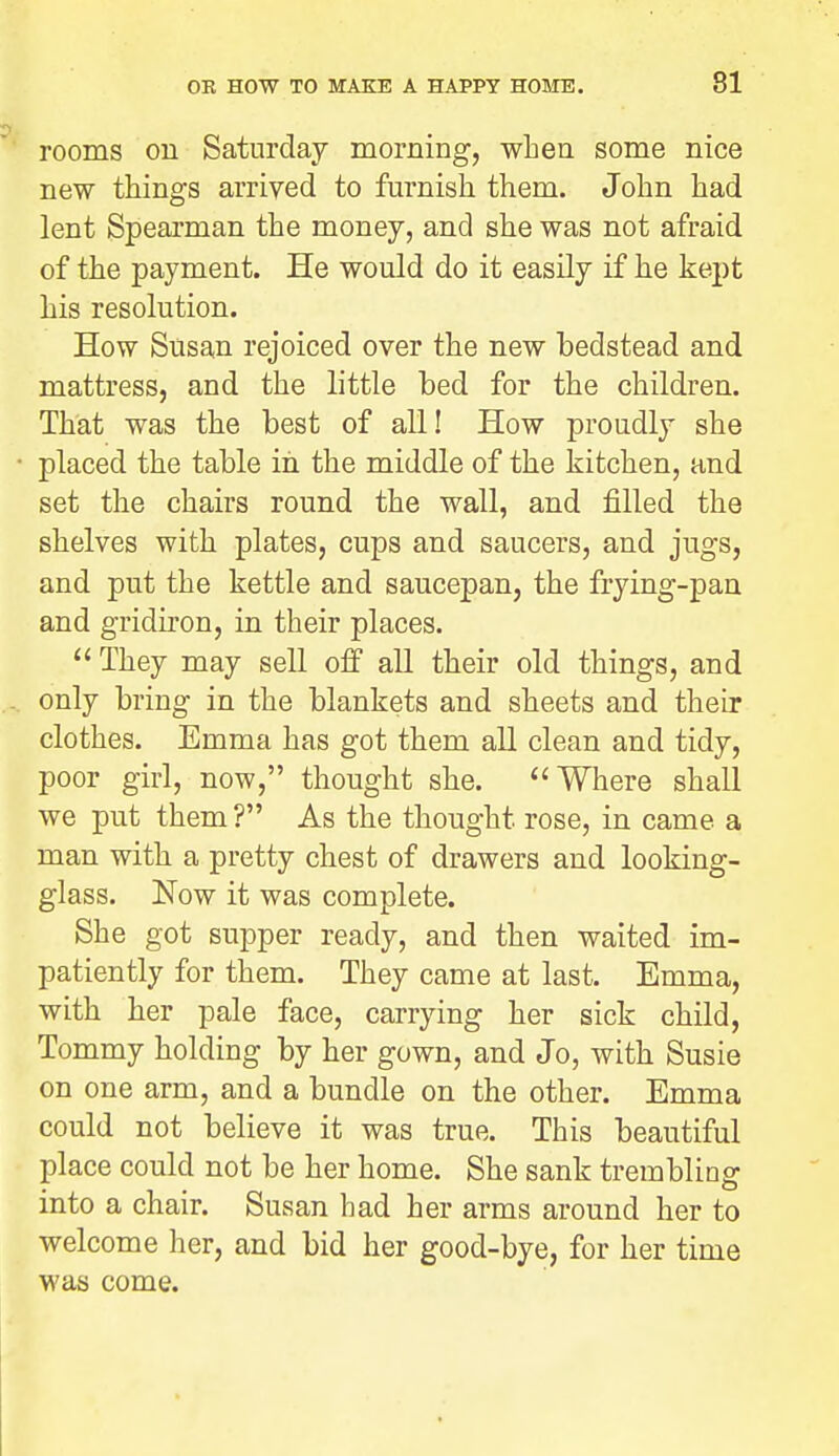 5 rooms on Saturday morning, when some nice new things arrived to furnish them. John had lent Spearman the money, and she was not afraid of the payment. He would do it easily if he kept his resolution. How Susan rejoiced over the new bedstead and mattress, and the little bed for the children. That was the best of all! How proudly she • placed the table in the middle of the kitchen, and set the chairs round the wall, and filled the shelves with plates, cups and saucers, and jugs, and put the kettle and saucepan, the frying-pan and gridiron, in their places.  They may sell off all their old things, and - only bring in the blankets and sheets and their clothes. Emma has got them all clean and tidy, poor girl, now, thought she. Where shall we put them? As the thought rose, in came a man with a pretty chest of drawers and looking- glass. Now it was complete. She got supper ready, and then waited im- patiently for them. They came at last. Emma, with her pale face, carrying her sick child. Tommy holding by her gown, and Jo, with Susie on one arm, and a bundle on the other. Emma could not believe it was true. This beautiful place could not be her home. She sank trembling into a chair. Susan had her arms around her to welcome her, and bid her good-bye, for her time was come.