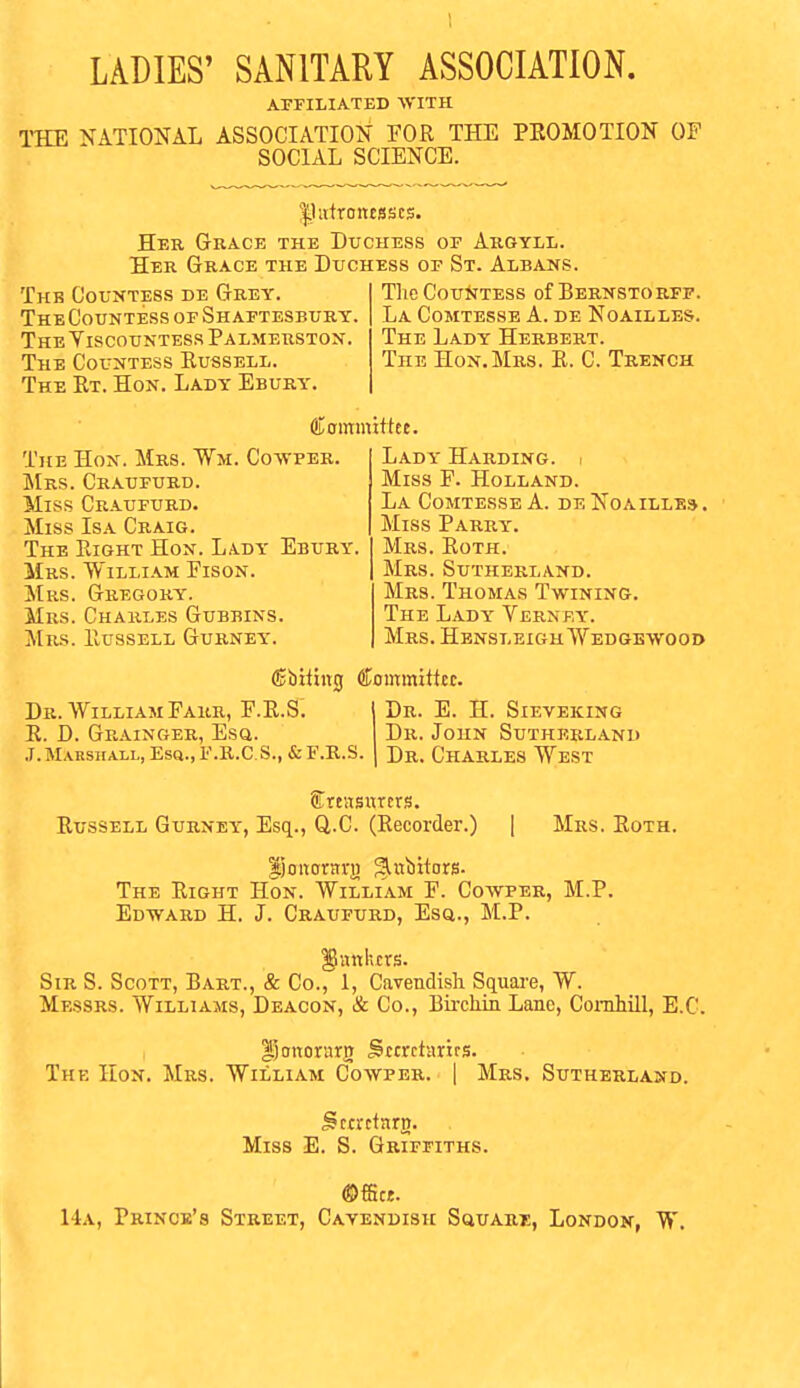 APFILIATED •SVITH THE NATIONAL ASSOCIATION FOR THE PROMOTION OF SOCIAL SCIENCE. |Uitroncsscs. Hee Grace the Duchess of Argyll. Her Grace the Duchess of St. Albans. Thb Countess de Grey. The Countess of Shaftesbury. The YiscouNTESS Palmerstox. The Countess Russell. The Rt. Hon. Lady Ebury. The Countess of Bernstorfp. La Comtesse A. de Noailles. The Lady Herbert. The Hon.Mrs. R. C. Trench Committee. The Hon. Mrs. Wm. Co-svper. Mrs. Craufurd. Miss Craufurd. Miss Isa Craig. The Right Hon. Lady Ebury. Mrs. William Fison. Mrs. Gregory. Mrs. Charles Gubbins. Mrs. Russell Gurney. Lady Harding. < Miss F. Holland. La Comtesse a. deNoaille*. Miss Parry. Mrs. Roth. Mrs. Sutherland. Mrs. Thomas Twining. The Lady Vernf.y. Mrs. Hbnsleigh Wedgewood ©biting Committee. Dr. William Farr, F.R.S. R. D. Grainger, Esq. .T.Marshall, Esq., F.K.C.S., & F.B.S. Dr. E. H. Sieveking Dr. John Sutherland Dr. Charles West Srcusurcrs. Russell Gurney, Esq., Q,.C. (Recorder.) | Mrs. Eoth. lioitorHri) ^nbitors- The Right Hon. William F. Cowper, M.P. Edward H. J. Craufurd, Esq., M.P. gnnlvcrs. Sir S. Scott, Bart., & Co., 1, Cavendish Square, W. Messrs. Williams, Deacon, & Co., Bii-chin Lane, Coinhill, B.C. ^Joitorarg Srtrctnrirs. The Hon. Mrs. William Cowper. | Mrs. Sutherland. Sctrcfnrg. Miss E. S. Griffiths. ©ffice. 14a, Prince's Street, Cavendish SauABE, London, W.