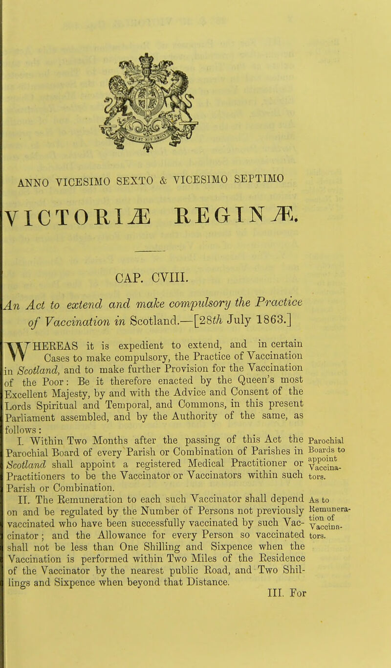 ANNO VICESIMO SEXTO & VICESIMO SEPTIMO VICTORIA R E GIN M. CAP. CVIII. An Act to extend and make compulsory the Practice of Vaccination in Scotland— [28th July 1863.] WHEREAS it is expedient to extend, and in certain Cases to make compulsory, the Practice of Vaccination in Scotland, and to make further Provision for the Vaccination of the Poor: Be it therefore enacted by the Queen's most Excellent Majesty, by and with the Advice and Consent of the Lords Spiritual and Temporal, and Commons, in this present Parliament assembled, and by the Authority of the same, as follows: L Within Two Months after the passing of this Act the Parochial Parochial Board of every Parish or Combination of Parishes in Boards to Scotland shall appoint a registered Medical Practitioner or y^-^. Practitioners to be the Vaccinator or Vaccinators within such tors. Parish or Combination. IT. The Remuneration to each such Vaccinator shall depend As to on and be regulated by the Number of Persons not previously Kemun era- vaccinated who have been successfully vaccinated by such Vac- vaccinn- cinator; and the Allowance for every Person so vaccinated tors, shall not be less than One Shilling and Sixpence when the Vaccination is performed within Two Miles of the Residence of the Vaccinator by the nearest public Road, and Two Shil- lings and Sixpence when beyond that Distance. III. For