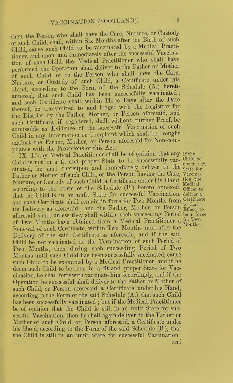 then the Person who shall have the Care Nurture, or Custody of such Child, shall, within Six Months after the Birth of such Child cause such Child to be vaccinated by a Medical Practi- tioner and upon and immediately after the successful Vaccina- tion of such Child the Medical Practitioner who shall have performed the Operation shall deliver to. the Father or Mother of such Child, or to the Person who shall have the Care, Nurture or Custody of such Child, a Certificate under his Hand according to the Form of the Schedule (A.) hereto annexed, that such Child has been successfully vaccinated; and such Certificate shall, within Three Days after the Date thereof, be transmitted to and lodged with the Eegistrar for the District by the Father, Mother, or Person aforesaid, and such Certificate, if registered, shall, without further Proof, be admissible as Evidence of the successful Vaccination of such Child in any Information or Complaint which shall be brought against the Father, Mother, or Person aforesaid for Non-com- pliance with the Provisions of this Act. IX. If any Medical Practitioner shall be of opinion that any If the Child is not in a fit and proper State to be successfully vac- be^ cinated, he shall thereupon and immediately deliver to the State for Father or Mother of such Child, or the Person Saving the Care, Vaccina- Nurture, or Custody of such Child, a Certificate under his Hand, Jj™^6 according to the Form of the Schedule (B.) hereto annexed, Officer to that the Child is in an unfit State for successful Vaccination, deliver a and such Certificate shall remain in force for Two Months from £^tcate its Delivery as aforesaid ; and the Father, Mother, or Person Effect; to aforesaid shall, unless they shall within each succeeding Period be in force of Two Months have obtained from a Medical Practitioner a ^J^0 Renewal of such Certificate, within Two Months next after the Delivery of the said Certificate as aforesaid, and if the said Child be not vaccinated at the Termination of such Period of Two Months, then during each succeeding Period of Two Months until such Child has been successfully vaccinated, cause such Child to be examined by a Medical Practitioner, and if he deem such Child to be then in a fit and proper State for Vac- cination, he shall forthwith vaccinate him accordingly, and if the Operation be successful shall deliver to the Father or Mother of such Child, or Person aforesaid, a Certificate under his Hand, according to the Form of the said Schedule (A.), that such Child has been successfully vaccinated ; but if the Medical Practitioner be of opinion that the Child is still in an unfit State for suc- cessful Vaccination, then he shall again deliver to the Father or Mother of such Child, or Person aforesaid, a Certificate under his Hand, according to the Form of the said Schedule (B.), that the Child is still in an unfit State for successful Vaccination ; and