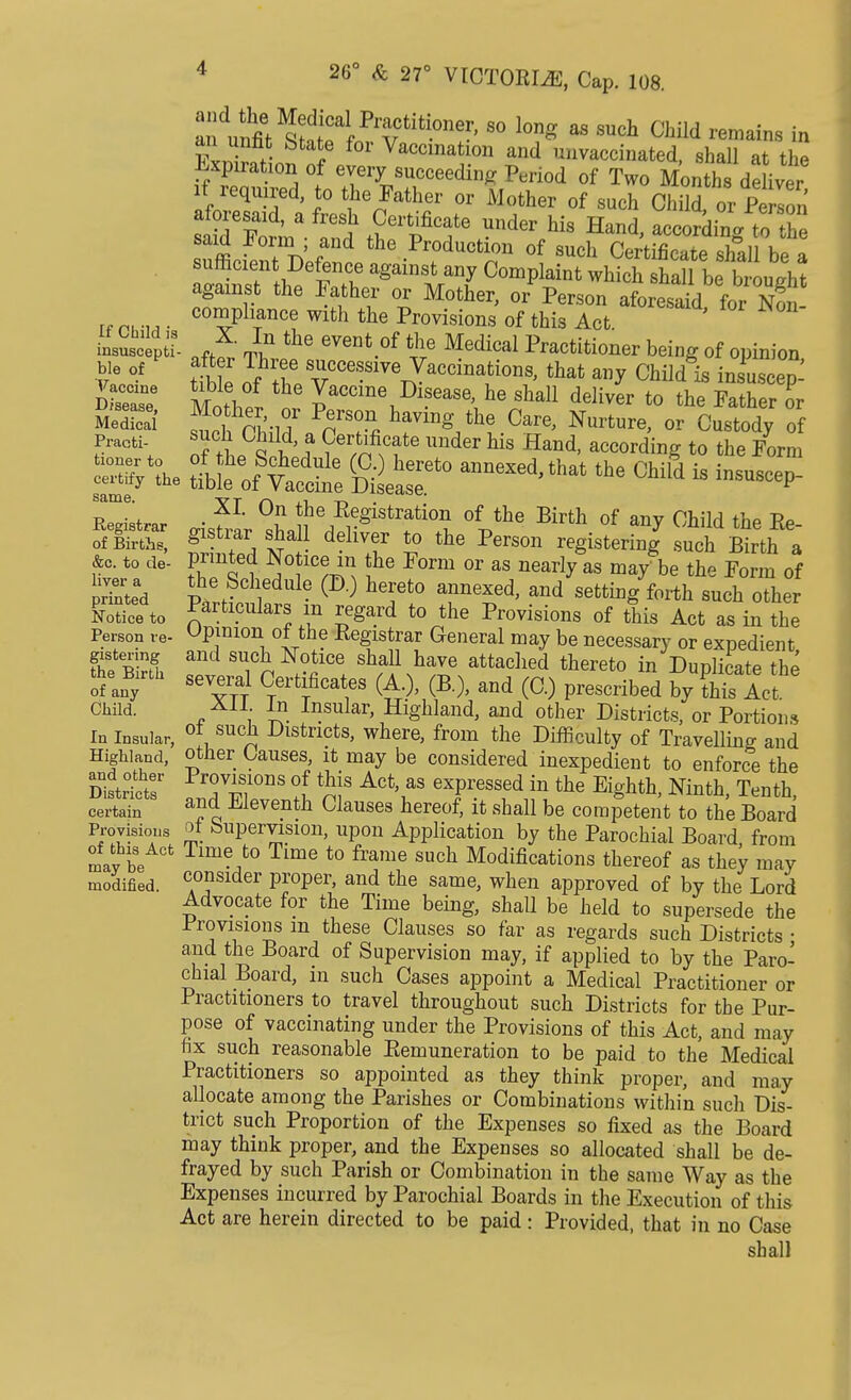 SSffi^^' S° l0?g 88 SUCh Child remai™ to F™w- ? Vaccination and unvaccinated, shall at the Expiration of every succeeding Period of Two Months deliver if required to the Father or Mother of such Child or Perlon aforesaid, a fresh Certificate under his Hand, acoo^a t?S£ «dJ^^«d the ^Roduoldan of such Certificate shal be 1 sufficient Defence against any Complaint which shall be brought against the Father or Mother, or Person aforesaidforNon compliance with the Provisions of this Act. insSsc Pti- * *n the eventof Medical Practitioner being of opinion f °f tt e Jfh^^cce'«accinationS, that any Child is iJuaoe^ dSsT M w Vaccine Disease, he shall deliver to the Father or MedS ^ Pn'SOn« haviDg the Care> Nurfcure> or Custody of Practi- su°n Child, a Certificate under his Hand, according to the Form &c. to de- Panted Notice in the Form or as nearly as may be the Form of X Ch,edUle (I> ) hTt0 anneX6d' and seing forth such other ffiTto Partl?ulars in regard to the Provisions of this Act as in the Person re- Opinion oi the Registrar General may be necessary or expedient gistering and such Notice shall have attached thereto in Duplicate the ofeanByirt CTerfcates (A.), (B.), and (C.) prescribed by Cs Act Child. In Insular, Highland, and other Districts, or Portion* In Insular, °* su™ Donets, where, from the Difficulty of Travelling and Highland, other Causes, it may be considered inexpedient to enforce the Distrf tr fTiSrS ?f ActYaS eTBSSed in the m^th, Ninth, Tenth, certain ana; ^leventh Clauses hereof, it shall be competent to the Board Provisions ot buperyision, upon Application by the Parochial Board, from Iv be Time,t0 Time to frame such Modifications thereof as they may modified. c°nsider proper, and the same, when approved of by the Lord Advocate for the Time being, shall be held to supersede the Provisions m these Clauses so far as regards such Districts • and the Board of Supervision may, if applied to by the Paro- chial Board, 111 such Cases appoint a Medical Practitioner or Practitioners to travel throughout such Districts for the Pur- pose of vaccinating under the Provisions of this Act, and may fix such reasonable Remuneration to be paid to the Medical Practitioners so appointed as they think proper, and may allocate among the Parishes or Combinations within such Dis- trict such Proportion of the Expenses so fixed as the Board may think proper, and the Expenses so allocated shall be de- frayed by such Parish or Combination in the same Way as the Expenses incurred by Parochial Boards in the Execution of this Act are herein directed to be paid : Provided, that in no Case shall