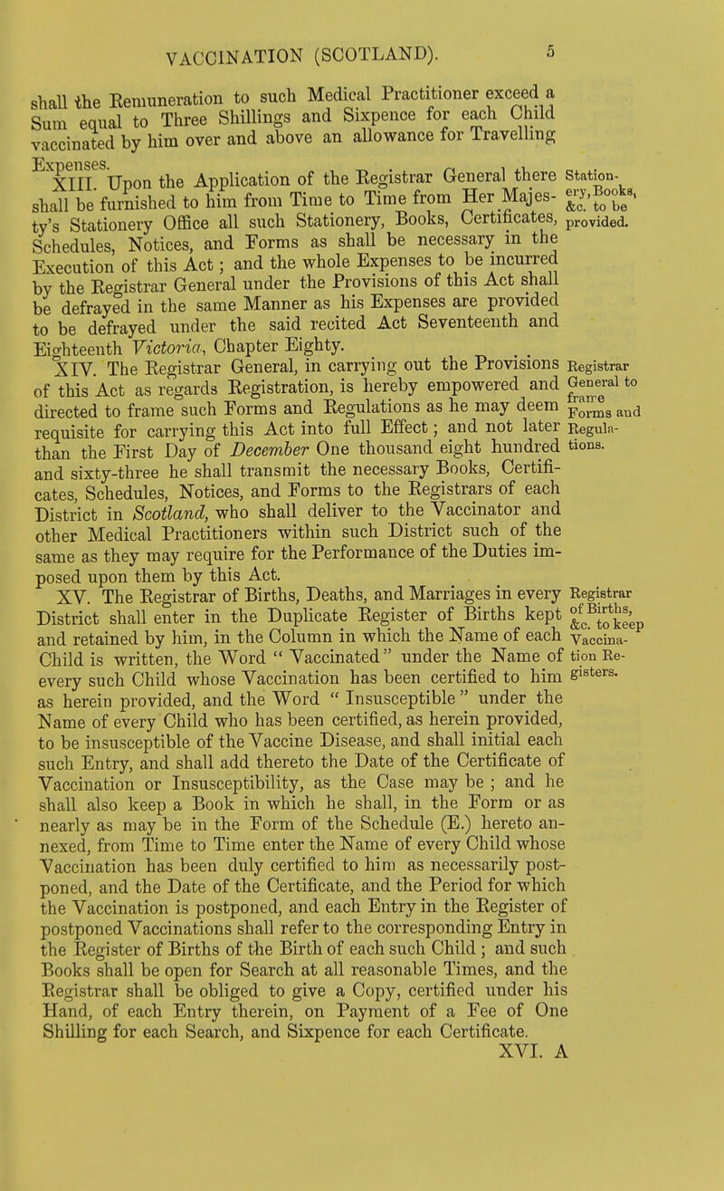 shall the Remuneration to such Medical Practitioner exceed a Sum equal to Three Shillings and Sixpence for each Child vaccinated by him over and above an allowance for Travelling XIII Upon the Application of the Registrar General there station- shall be furnished to him from Time to Time from Her Majes- ^y.Books, ty's Stationery Office all such Stationery, Books, Certificates, provided. Schedules, Notices, and Forms as shall be necessary in the Execution of this Act; and the whole Expenses to be incurred by the Registrar General under the Provisions of this Act shall be defrayed in the same Manner as his Expenses are provided to be defrayed under the said recited Act Seventeenth and Eighteenth Victoria, Chapter Eighty. XIV. The Registrar General, in carrying out the Provisions Registrar of this Act as regards Registration, is hereby empowered and General to directed to frame such Eorms and Regulations as he may deem ™JJJ8 aud requisite for carrying this Act into full Effect; and not later Regula- tion the Eirst Day of December One thousand eight hundred tions. and sixty-three he shall transmit the necessary Books, Certifi- cates, Schedules, Notices, and Forms to the Registrars of each District in Scotland, who shall deliver to the Vaccinator and other Medical Practitioners within such District such of the same as they may require for the Performance of the Duties im- posed upon them by this Act. XV. The Registrar of Births, Deaths, and Marriages in every Registrar District shall enter in the Duplicate Register of Births kept J^^' and retained by him, in the Column in which the Name of each Vaccina- Child is written, the Word  Vaccinated under the Name of tion Re- every such Child whose Vaccination has been certified to him slsters- as herein provided, and the Word  Insusceptible  under the Name of every Child who has been certified, as herein provided, to be insusceptible of the Vaccine Disease, and shall initial each such Entry, and shall add thereto the Date of the Certificate of Vaccination or Insusceptibility, as the Case may be ; and he shall also keep a Book in which he shall, in the Form or as nearly as may be in the Form of the Schedule (E.) hereto an- nexed, from Time to Time enter the Name of every Child whose Vaccination has been duly certified to him as necessarily post- poned, and the Date of the Certificate, and the Period for which the Vaccination is postponed, and each Entry in the Register of postponed Vaccinations shall refer to the corresponding Entry in the Register of Births of the Birth of each such Child ; and such Books shall be open for Search at all reasonable Times, and the Registrar shall be obliged to give a Copy, certified under his Hand, of each Entry therein, on Payment of a Fee of One Shilling for each Search, and Sixpence for each Certificate. XVI. A