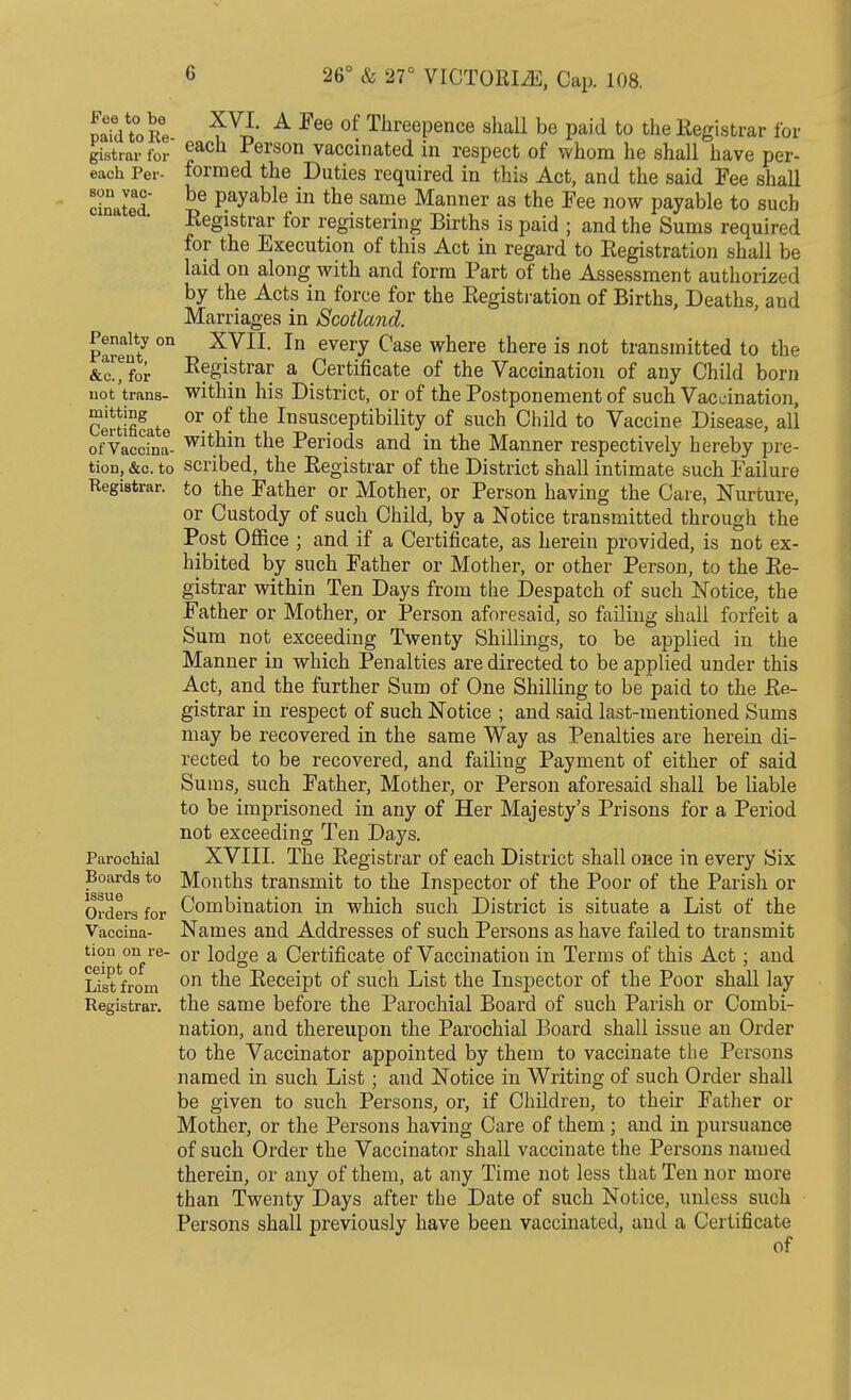 Fee to be paid to Re- gistrar for each Per- son vac- cinated. Penalty on Parent, &c., for not trans- mitting Certificate of Vaccina- tion, &c. to Registrar. Parochial Boards to issue Orders for Vaccina- tion on re- ceipt of List from Registrar. XVI. A Fee of Threepence shall be paid to the Registrar for each Person vaccinated in respect of whom he shall have per- formed the Duties required in this Act, and the said Fee shall be payable in the same Manner as the Fee now payable to such Registrar for registering Births is paid ; and the Sums required for the Execution of this Act in regard to Registration shall be laid on along with and form Part of the Assessment authorized by the Acts in force for the Registration of Births, Deaths, and Marriages in Scotland. XVII. In every Case where there is not transmitted to the Registrar a Certificate of the Vaccination of any Child born within his District, or of the Postponement of such Vaccination, or of the Insusceptibility of such Child to Vaccine Disease, all within the Periods and in the Manner respectively hereby pre- scribed, the Registrar of the District shall intimate such Failure to the Father or Mother, or Person having the Care, Nurture, or Custody of such Child, by a Notice transmitted through the Post Office ; and if a Certificate, as herein provided, is not ex- hibited by such Father or Mother, or other Person, to the Re- gistrar within Ten Days from the Despatch of such Notice, the Father or Mother, or Person aforesaid, so failing shall forfeit a Sum not exceeding Twenty Shillings, to be applied in the Manner in which Penalties are directed to be applied under this Act, and the further Sum of One Shilling to be paid to the Re- gistrar in respect of such Notice ; and said last-mentioned Sums may be recovered in the same Way as Penalties are herein di- rected to be recovered, and failing Payment of either of said Sums, such Father, Mother, or Person aforesaid shall be liable to be imprisoned in any of Her Majesty's Prisons for a Period not exceeding Ten Days. XVIII. The Registrar of each District shall once in every Six Months transmit to the Inspector of the Poor of the Parish or Combination in which such District is situate a List of the Names and Addresses of such Persons as have failed to transmit or lodge a Certificate of Vaccination in Terms of this Act; and on the Receipt of such List the Inspector of the Poor shall lay the same before the Parochial Board of such Parish or Combi- nation, and thereupon the Parochial Board shall issue an Order to the Vaccinator appointed by them to vaccinate the Persons named in such List; and Notice in Writing of such Order shall be given to such Persons, or, if Children, to their Father or Mother, or the Persons having Care of them ; and in pursuance of such Order the Vaccinator shall vaccinate the Persons named therein, or any of them, at any Time not less that Ten nor more than Twenty Days after the Date of such Notice, unless such Persons shall previously have been vaccinated, and a Certificate of