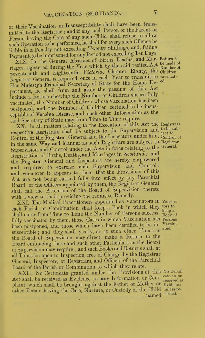 of their Vaccination or Insusceptibility shall have been trans- mitted to the Kegistrar ; and if any such Person or the Parent or Person having the Care of any such Child shall refuse to allow such Operation to be performed, he shall for every such Offence be liable to a Penalty not exceeding Twenty Shillings, and, failing Payment, to be imprisoned for any Period not exceeding Ten Days. XIX. In the General Abstract of Births, Deaths, and Mar- Return to riages registered during the Year which by the said recited Act Numberof Seventeenth and Eighteenth Victoria, Chapter Eighty, the children Reoistrar General is required once in each Year to transmit to vaccinat- Her Majesty's Principal Secretary of State for the Home De- partment, he shall from and after the passing of this Act include a Return showing the Number of Children successfully vaccinated, the Number of Children whose Vaccination has been postponed, and the Number of Children certified to be insus- ceptible of Vaccine Disease, and such other Information as the said Secretary of State may from Time to Time require. XX In all matters relating to the Execution of this Act the Registrars respective Registrars shall be subject to the Supervision and ^etosub Control of the Registrar General and the Inspectors under him, Control of in the same Way and Manner as such Registrars are subject to Registrar Supervision and Control under the Acts in force relating to the General. Registration of Births, Deaths, and Marriages in Scotland; and the Registrar General and Inspectors are hereby empowered and required to exercise such Supervision and Control ; and whenever it appears to them that the Provisions of this Act are not being carried fully into effect by any Parochial Board or the Officers appointed by them, the Registrar General shaU call the Attention of the Board of Supervision thereto with a view to their providing the requisite Remedy. XXI. The Medical Practitioners appointed as Vaccinators in Vaccina- each Parish or Combination shall keep a Book in which they tors to shall enter from Time to Time the Number of Persons success- Bo<g. of fully vaccinated by them, those Cases in which Vaccination has Persons been postponed, and those which have been certified to be in- Jt^cin' susceptible; and they shall yearly, or at such other Times as the Board of Supervision may direct, make a Return to the Board embracing these and such other Particulars as the Board of Supervision may require ; and such Books and Returns shall at all Times be open to Inspection, free of Charge, by the Registrar General, Inspectors, or Registrars, and Officers of the Parochial Board of the Parish or Combination to which they relate. XXII. No Certificate granted under the Provisions of this c«rt^ Act shall be received as Evidence in any Information or Com- ™eeeiv°ed ® plaint which shall be brought against the Father or Mother or Evidence uoher Person having the Care, Nurture, or Custody of the Child unless re- 8 named «-'orded-