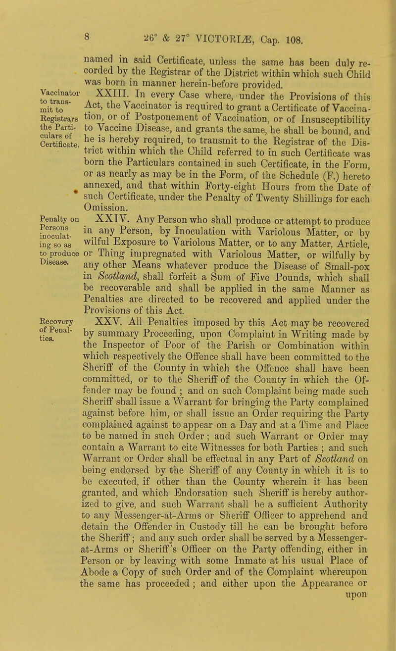 named m said Certificate, unless the same has been duly re- corded by the Registrar of the District within which such Child was born in manner herein-before provided. Vaccinator XXIII. In every Case where, under the Provisions of this mit to Act, the Vaccinator is required to grant a Certificate of Vacc;:;a- Registrars tion, or of Postponement of Vacciuation, or of Insusceptibility the Parti- to Vaccine Disease, and grants the same, he shall be bound, and Certificate he is nereby required, to transmit to the Registrar of the Dis-  trict within which the Child referred to in such Certificate was born the Particulars contained in such Certificate, in the Form, or as nearly as may be in the Form, of the Schedule (F.) hereto m annexed, and that within Forty-eight Hours from the Date of such Certificate, under the Penalty of Twenty Shillings for each Omission. Penalty on XXIV. Any Person who shall produce or attempt to produce i^cufat- any Person> by Inoculation with Variolous Matter, or by ing so as wilful Exposure to Variolous Matter, or to any Matter, Article, to produce or Thing impregnated with Variolous Matter, or wilfully by Disease. any ofc^er Means whatever produce the Disease of Small-pox in Scotland, shall forfeit a Sum of Five Pounds, which shall be recoverable and shall be applied in the same Manner as Penalties are directed to be recovered and applied under the Provisions of this Act. Recovery XXV. All Penalties imposed by this Act may be recovered by summary Proceeding, upon Complaint in Writing made by the Inspector of Poor of the Parish or Combination within which respectively the Offence shall have been committed to the Sheriff of the County in which the Offence shall have been committed, or to the Sheriff of the County in which the Of- fender may be found ; and on such Complaint being made such Sheriff shall issue a Warrant for bringing the Party complained against before him, or shall issue an Order requiring the Party complained against to appear on a Day and at a Time and Place to be named in such Order; and such Warrant or Order may contain a Warrant to cite Witnesses for both Parties ; and such Warrant or Order shall be effectual in any Part of Scotland on being endorsed by the Sheriff of any County in which it is to be executed, if other than the County wherein it has been granted, and which Endorsation such Sheriff is hereby author- ized to give, and such Warrant shall be a sufficient Authority to any Messenger-at-Arms or Sheriff Officer to apprehend and detain the Offender in Custody till he can be brought before the Sheriff; and any such order shall be served by a Messenger- at-Arms or Sheriff's Officer on the Party offending, either in Person or by leaving with some Inmate at his usual Place of Abode a Copy of such Order and of the Complaint whereupon the same has proceeded ; and either upon the Appearance or upon of Penal ties.