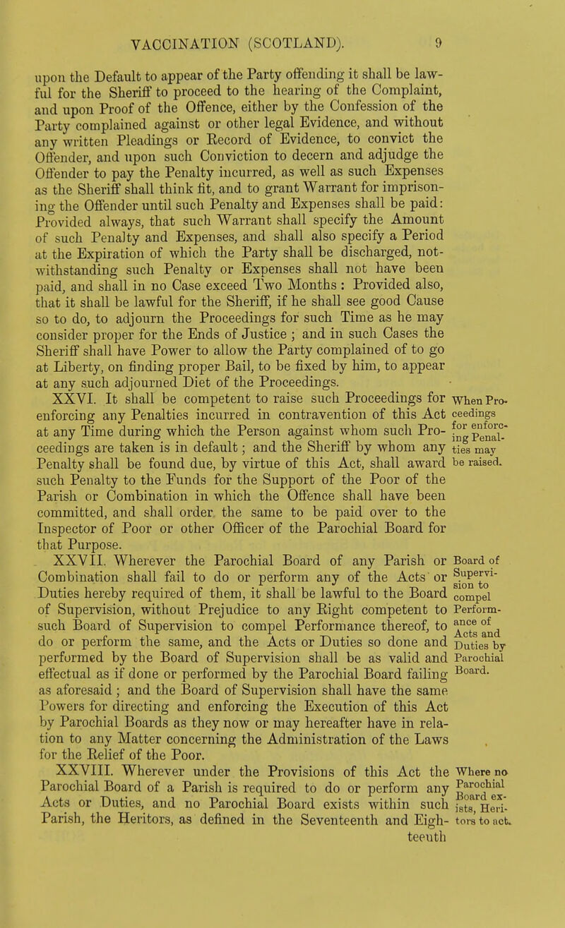 upon the Default to appear of the Party offending it shall be law- ful for the Sheriff to proceed to the hearing of the Complaint, and upon Proof of the Offence, either by the Confession of the Party complained against or other legal Evidence, and without any written Pleadings or Record of Evidence, to convict the Offender, and upon such Conviction to decern and adjudge the Offender to pay the Penalty incurred, as well as such Expenses as the Sheriff shall think lit, and. to grant Warrant for imprison- ing the Offender until such Penalty and Expenses shall be paid: Provided always, that such Warrant shall specify the Amount of such Penalty and Expenses, and shall also specify a Period at the Expiration of which the Party shall be discharged, not- withstanding such Penalty or Expenses shall not have been paid, and shall in no Case exceed Two Months : Provided also, that it shall be lawful for the Sheriff, if he shall see good Cause so to do, to adjourn the Proceedings for such Time as he may consider proper for the Ends of Justice ; and in such Cases the Sheriff shall have Power to allow the Party complained of to go at Liberty, on finding proper Bail, to be fixed by him, to appear at any such adjourned Diet of the Proceedings. XXVI. It shall be competent to raise such Proceedings for when Pro- enforcing any Penalties incurred in contravention of this Act ceedings at any Time during which the Person against whom such Pro- ^^1°-* ceedings are taken is in default; and the Sheriff by whom any ties may Penalty shall be found due, by virtue of this Act, shall award be raised, such Penalty to the Eunds for the Support of the Poor of the Parish or Combination in which the Offence shall have been committed, and shall order the same to be paid over to the Inspector of Poor or other Officer of the Parochial Board for that Purpose. XXVII. Wherever the Parochial Board of any Parish or Board of Combination shall fail to do or perform any of the Acts or g^6^1 Duties hereby required of them, it shall be lawful to the Board compel of Supervision, without Prejudice to any Eight competent to Perform- such Board of Supervision to compel Performance thereof, to °* d do or perform the same, and the Acts or Duties so done and Duties by performed by the Board of Supervision shall be as valid and Parochial effectual as if done or performed by the Parochial Board failing Board- as aforesaid ; and the Board of Supervision shall have the same Powers for directing and enforcing the Execution of this Act by Parochial Boards as they now or may hereafter have in rela- tion to any Matter concerning the Administration of the Laws for the Relief of the Poor. XXVIII. Wherever under the Provisions of this Act the Where no Parochial Board of a Parish is required to do or perform any g^™^^1 Acts or Duties, and no Parochial Board exists within such jgt^HeH- Parish, the Heritors, as defined in the Seventeenth and Eigh- tors to net. teeuth