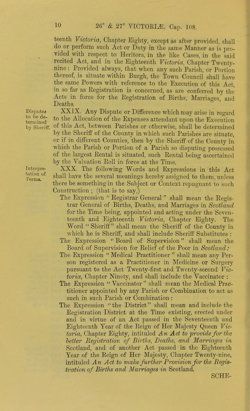 teenth Victoria, Chapter Eighty, except as after provided, shall do or perform such Act or Duty in the same Manner as is pro- vided with respect to Heritors, in the like Cases, in the said recited Act, and in the Eighteenth Victoria, Chapter Twenty- nine : Provided always, that when any such Parish, or Portion thereof, is situate within Burgh, the Town Council shall have the same Powers with reference to the Execution of this Act, in so far as Registration is concerned, as are conferred by the Acts in force for the Registration of Births, Marriages, and Deaths. Dispute* XXIX. Any Dispute or Difference which may arise in regard tormined to th? Allocation of tne Expenses attendant upon the Execution by Sheriff. °f ^is Act, between Parishes or otherwise, shall be determined by the Sheriff of the County in which such Parishes are situate, or if in different Counties, then by the Sheriff of the County in which the Parish or Portion of a Parish so disputing possessed of the largest Rental is situated, such Rental being ascertained by the Valuation Roll in force at the Time, interpre- XXX. The following Words and Expressions in this Act J^rms.°f s^ia^ ^ave ^e several meanings hereby assigned to them, unless there be something in the Subject or Context repugnant to such Construction ; (that is to say,) The Expression  Registrar General  shall mean the Regis- trar General of Births, Deaths, and Marriages in Scotland for the Time being, appointed and acting under the Seven- teenth and Eighteenth Victoria, Chapter Eighty. The Word  Sheriff shall mean the Sheriff of the County in which he is Sheriff, and shall include Sheriff Substitutes : The Expression  Board of Supervision shall mean the Board of Supervision for Relief of the Poor in Scotland: The Expression  Medical Practitioner  shall mean any Per- son registered as a Practitioner in Medicine or Surgery pursuant to the Act Twenty-first and Twenty-second Vic- toria, Chapter Ninety, and shall include the Vaccinator : The Expression Vaccinator shall mean the Medical Prac- titioner appointed by any Parish or Combination to act as such in such Parish or Combination: The Expression  the District shall mean and include the Registration District at the Time existing, erected under and in virtue of an Act passed in the Seventeenth and Eighteenth Tear of the Reign of Her Majesty Queen Vic- toria, Chapter Eighty, intituled An Act to provide for the better Registration of Births, Deaths, and Marriages in Scotland, and of another Act passed in the Eighteenth Year of the Reign of Her Majesty, Chapter Twenty-nine, intituled An Act to make further Provision for the Regis- tration of Births and Marriages in Scotland.