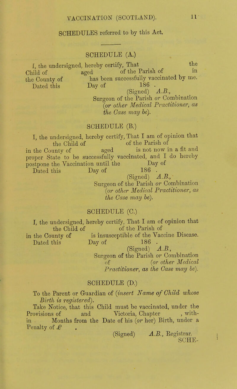 SCHEDULES referred to by this Act. SCHEDULE (A.) I, the undersigned, hereby certify, That the Child of aged of the Parish of in the County of has been successfully vaccinated by me. Dated this Day of 186 . (Signed) A.B., Surgeon of the Parish or Combination (or other Medical Practitioner, as the Case may be). SCHEDULE (B.) I, the undersigned, hereby certify, That I am of opinion that the Child of of the Parish of in the County of aged is not now in a fit and proper State to be successfully vaccinated, and I do hereby postpone the Vaccination until the Day of Dated this Day of 186 . (Signed) A.B., ■ Surgeon of the Parish or Combination (or other Medical Practitioner, as the Case may be). SCHEDULE (C.) I, the undersigned, hereby certify, That I am of opinion that the Child of of the Parish of in the County of is insusceptible of the Vaccine Disease. Dated this Day of 186 . (Signed) A.B., Surgeon of the Parish or Combination of (or other Medical Practitioner, as the Case may be). SCHEDULE (D.) To the Parent or Guardian of (insert Name of Child whose Birth is registered). Take Notice, that this Child must be vaccinated, under the Provisions of and Victoria, Chapter , with- in Months from the Date of his (or her) Birth, under a Penalty of £ (Signed) A.B., Registrar. SCHE-