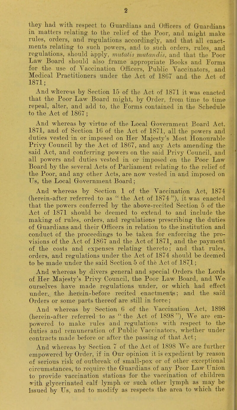 they had with respect to Guardians and Officers of Guardians in matters relating to the relief of the Poor, and might make rules, orders, and regulations accordingly, and that all enact- ments relating to such powers, and to such orders, rules, and regulations, should apply, mutatis mutandis, and that the'Poor Law Board should also frame appropriate Books and Forms for the use of Vaccination Officers, Public Vaccinators, and Medical Practitioners under the Act of 18G7 and the Act of 1871; And whereas by Section 15 of the Act of 1871 it was enacted that the Poor Law Board might, by Older, from time to time repeal, alter, and add to, the Forms contained in the Schedule to the Act of 1867; And whereas by virtue of the Local Government Board Act, 1871, and of Section 10 of the Act of 1871, all the powers and duties vested in or imposed on Her Majesty's Most Honourable Privy Council by the Act of 1867, and any Acts amending the said Act, and conferring powers on the said Privy Council, and all powers and duties vested in or imposed on the Poor Law Board by the several Acts of Parliament relating to the relief of the Poor, and any other Acts, are now vested in and imposed on TTs, the Local Government Board; And whereas by Section 1 of the Vaccination Act, 1874 (herein-after referred to as  the Act of 1874 ), it was enacted that the powers conferred by the above-recited Section 5 of the Act of 1871 should be deemed to extend to and include the making of rules, orders, and regulations prescribing the duties of Guardians and their Officers in relation to the institution and conduct of the proceedings to be taken for enforcing the pro- visions of the Act of 1867 and the Act of '1871,, and the payment of the costs and expenses relating thereto ; and that rules, orders, and regulations under the Act of 1874 should be deemed to be made under the said Section 5 of the Act of 1871; And whereas by divers general and special Orders the Lords of Her Majesty's Privy Council, the Poor Law Board, and We ourselves have made regulations under, or which had effect under,, rthe iherjein-befoTe recited enactments; and the said Orders or some parts thereof are still in force; And whereas by Section 0 of the Vaccination Act, 1898 (herein-after referred to as  the Act of 1898 ), We are em- powered to make rules and regulations with respect to the duties and remuneration of Public Vaccinators, whether under contracts made before or after the passing of that Act; And whereas by Section 7 of the Act of 1898 We are further empowered by Order, if in Our opinion it is expedient by reason of serious risk of outbreak of small-pox or of other exceptional circumstances, to require the Guardians of any Poor Law Union to provide vaccination stations for the vaccination of children fith glycerinated calf lymph or such other lymph as may be issued by Us, and to modify as respects the area to which the