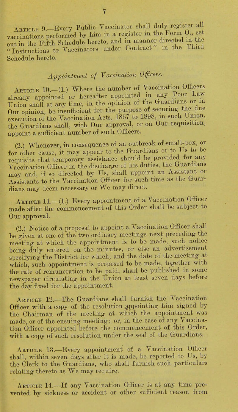 Article 9—Every Public Vaccinator shall duly register all vaccinations performed by him in a register in the Form 0., tjet out in the Fifth Schedule hereto, and in manner directed m the Instructions to Vaccinators under Contract m the Thud Schedule hereto. Appointment of Vaccination Officers. Article 10.—(1.) Where the number of Vaccination Officers already appointed or hereafter appointed in any Poor Law Union shall at any time, in the opinion of the Guardians or m Our opinion, be insufficient for the purpose of securing the due execution of the Vaccination Acts, 1867 to 1898, in such Union, the Guardians shall, with Our approval, or on Our requisition, appoint a sufficient number of such Officers. (2.) Whenever, in consequence of an outbreak of small-pox, or for other cause, it may appear to the Guardians or to Us to be requisite that temporary assistance should be provided tor any Vaccination Officer in the discharge of his duties, the Guardians may and, if so directed by Us, shall appoint: an Assistant or Assistants to the Vaccination Officer for such time as the Guar- dians may deem necessary or We may direct. Article 11. (1.) Every appointment of a Vaccination Officer made after the commencement of this Order shall be subject to Our approval. (2.) Notice of a proposal to appoint a Vaccination Officer shall be given at one of the two ordinary meetings next preceding the meeting at which the appointment is to be made, such notice being duly entered on the minutes, or else an advertisement specifying the District for which, and the date of the meeting at which, such appointment is proposed to be made, together with the rate of remuneration to be paid, shall be published in some newspaper circulating in the Union at least seven days before the day fixed for the appointment. Article 12.—The Guardians shall furnish the Vaccination Officer with a copy of the resolution appointing him signed by the Chairman of the meeting at which the appointment was made, or of the ensuing meeting; or, in the case of any Vaccina- tion Officer appointed before the commencement of this Order, with a copy of such resolution under the seal of the Guardians. Article 13.—Every appointment of a Vaccination Officer shall, within seven days after it is made, be reported to Us, by the Clerk to the Guardians, who shall furnish such particulars relating thereto as We may require. Article 14.—If any Vaccination Officer is at any time pre- vented by sickness or accident or other sufficient reason from