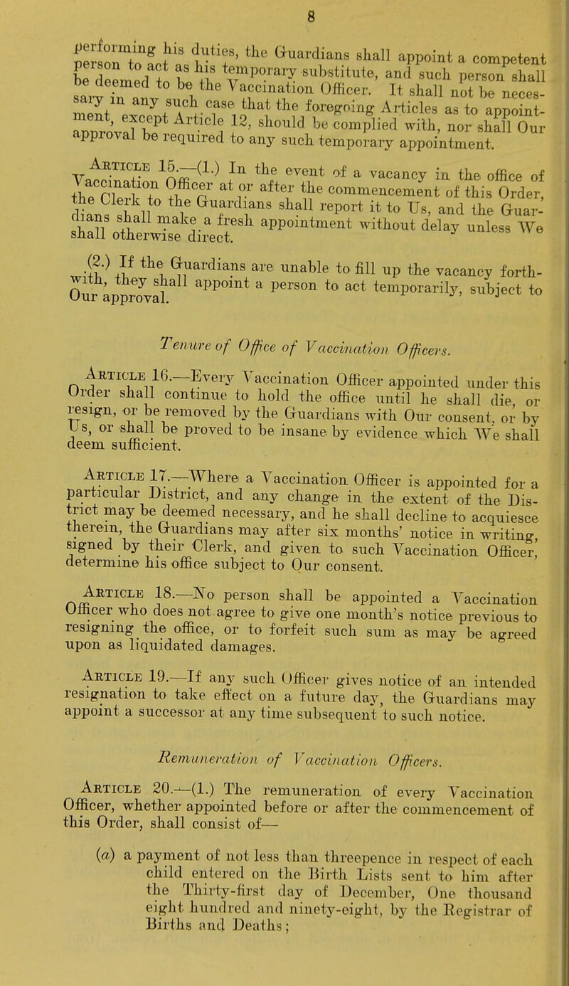 Kerned ^ ^ %m^J. ^'^^ and such person shall sar7ral i Vaccmatl™ Officer. It shall not be neces- S prTfTVr,?1* the Woing Articles as to appoint- approval be required to any such temporary appointment. Article 15.—(1.) In the event of a vacancy in the office of tWriplT T°n at?r aftT the ncement of this Order W hall ^ ^1 tt to Us' a*d lhe sl7l^Zt^eTh »ment ^ -less We wi?'- j? tht ^uardia.ns are enable to fill up the vacancy forth- Our approval *?V°mt * PerS°n t0 3Ct temPorarily> subject to Tenure of Office of Vaccination Officers. Article 16.—Every Vaccination Officer appointed under this Order shall continue to hold the office until he shall die or resign, or be removed by the Guardians with Our consent, or by Us, or shall be proved to be insane by evidence which We shall deem sufficient. Article 17.—Where a Vaccination Officer is appointed for a particular District, and any change in the extent of the Dis- trict may be deemed necessary, and he shall decline to acquiesce therein, the Guardians may after six months' notice in writing signed by their Clerk, and given to such Vaccination Officer' determine his office subject to Our consent. Article 18.—No person shall be appointed a Vaccination Officer who does not agree to give one month's notice previous to resigning the office, or to forfeit such sum as may be agreed upon as liquidated damages. Article 19.—If any such Officer gives notice of an intended resignation to take effect on a future day, the Guardians may appoint a successor at any time subsequent to such notice. Remuneration of Vaccination Officers. Article 20.---(1.) The remuneration of every Vaccination Officer, whether appointed before or after the commencement of this Order, shall consist of— (a) a payment of not less than threepence in respect of each child entered on the Birth Lists sent to him after the Thirty-first day of December, One thousand eight hundred and ninety-eight, by the Registrar of Births and Deaths;