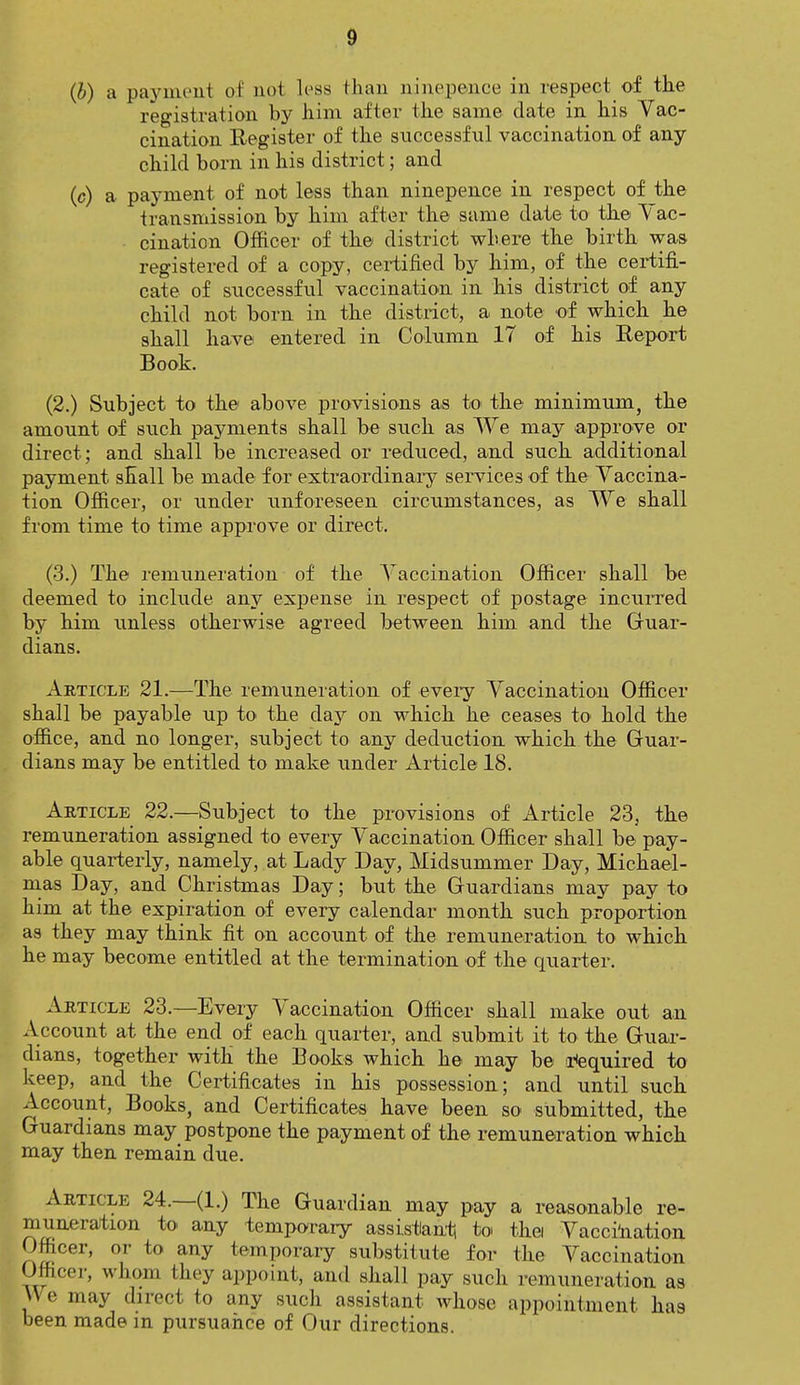 (b) a payment of not less than nine ponce in respect of the registration by him after the same date in his Vac- cination Register of the successful vaccination of any child born in his district; and (c) a payment of not less than ninepen.ce in respect of the transmission by him after the same date to the Vac- cination Officer of the district where the birth was registered of a copy, certified by him, of the certifi- cate of successful vaccination in his district of any child not born in the district, a note of which he shall have entered in Column 17 of his Report Book. (2.) Subject to the above provisions as to the minimum, the amount of such payments shall be such as We may approve or direct ; and shall be increased or reduced, and such additional payment shall be made for extraordinary services of the Vaccina- tion Officer, or under unforeseen circumstances, as We shall from time to time approve or direct. (3.) The remuneration of the Vaccination Officer shall be deemed to include any expense in respect of postage incurred by him unless otherwise agreed between him and the Guar- dians. Article 21.—The remuneration of every Vaccination Officer shall be payable up to the day on which he ceases to hold the office, and no longer, subject to any deduction which the Guar- dians may be entitled to make under Article 18. Article 22.—Subject to the provisions of Article 23, the remuneration assigned to every Vaccination Officer shall be pay- able quarterly, namely, at Lady Day, Midsummer Day, Michael- mas Day, and Christmas Day; but the Guardians may pay to him at the expiration of every calendar month such proportion as they may think fit on account of the remuneration to which he may become entitled at the termination of the quarter. Article 23.—Every Vaccination Officer shall make out an Account at the end of each quarter, and submit it to the Guar- dians, together with the Books which he may be required to keep, and the Certificates in his possession; and until such Account, Books, and Certificates have been so submitted, the Guardians may postpone the payment of the remuneration which may then remain due. Article 24.—(1.) The Guardian may pay a reasonable re- muneration to any temporary assistant, toi thei Vaccination Officer, or to any temporary substitute for the Vaccination Officer, whom they appoint, and shall pay such remuneration as W e may direct to any such assistant whose appointment has been made in pursuance of Our directions.