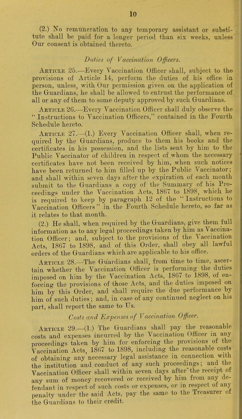 (2.) No remuneration to any temporary assistant or substi- tute shall be paid for a longer period than six weeks, unless Our consent is obtained thereto. Duties of Vaccination Officers. Article 25.—Every Vaccination Officer shall, subject to the provisions of Article 14, perform the duties of his office in person, unless, witli Our permission given on the application of the Guardians, he shall be allowed to entrust the performance of all or any of them to some deputy approved by such Guardians. Article 26.—Every Vaccination Officer shall duly observe the  Instructions to Vaccination Officers, contained in the Fourth Schedule hereto. Article 27.—(1.) Every Vaccination Officer shall, when re- quired by the Guardians, produce to them his books and the certificates in his possession, and the lists sent by him to the Public Vaccinator of children in respect of whom the necessary certificates have not been received by him, when such notices have been returned to him filled up by the Public Vaccinator; and shall within seven days after the expiration of each month submit to the Guardians a copy of the Summary of his Pro- ceedings under the Vaccination Acts, 1867 to 1898, which he is required to keep by paragraph 12 of the  Instructions to Vaccination Officers  in the Fourth Schedule hereto, so far as it relates to that month. (2.) He shall, when required by the Guardians, give them full information as to any legal proceedings taken by him as Vaccina- tion Officer; and, subject to the provisions of the Vaccination Acts, 1867 to 1898, and of this Order, shall obey all lawful orders of the Guardians which are applicable to his office. Article 28.—The Guardians shall, from time to time, ascer- tain whether the Vaccination Officer is performing the duties imposed on him by the Vaccination Acts, 1867 to 1898, of en- forcing the provisions of those Acts, and the duties imposed on him by this Order, and shall require the due performance by him of such duties; and, in case of any continued neglect on his part, shall report the same to Us. Costs and Excuses of Vaccination Officer. Article 29.—(1.) The Guardians shall pay the reasonable costs and expenses incurred by the Vaccination Officer in any proceedings taken by him for enforcing the provisions of the Vaccination Acts, 1867 to 1898, including the reasonable costs of obtaining any necessary legal assistance in connection with the institution and conduct of any such proceedings; and the Vaccination Officer shall within seven days after'the receipt of any sum of money recovered or received by him from any de- fendant in respect of such costs or expenses, or in respect ol any penalty under the said Acts, pay the same to the Treasurer oi the Guardians to their credit.