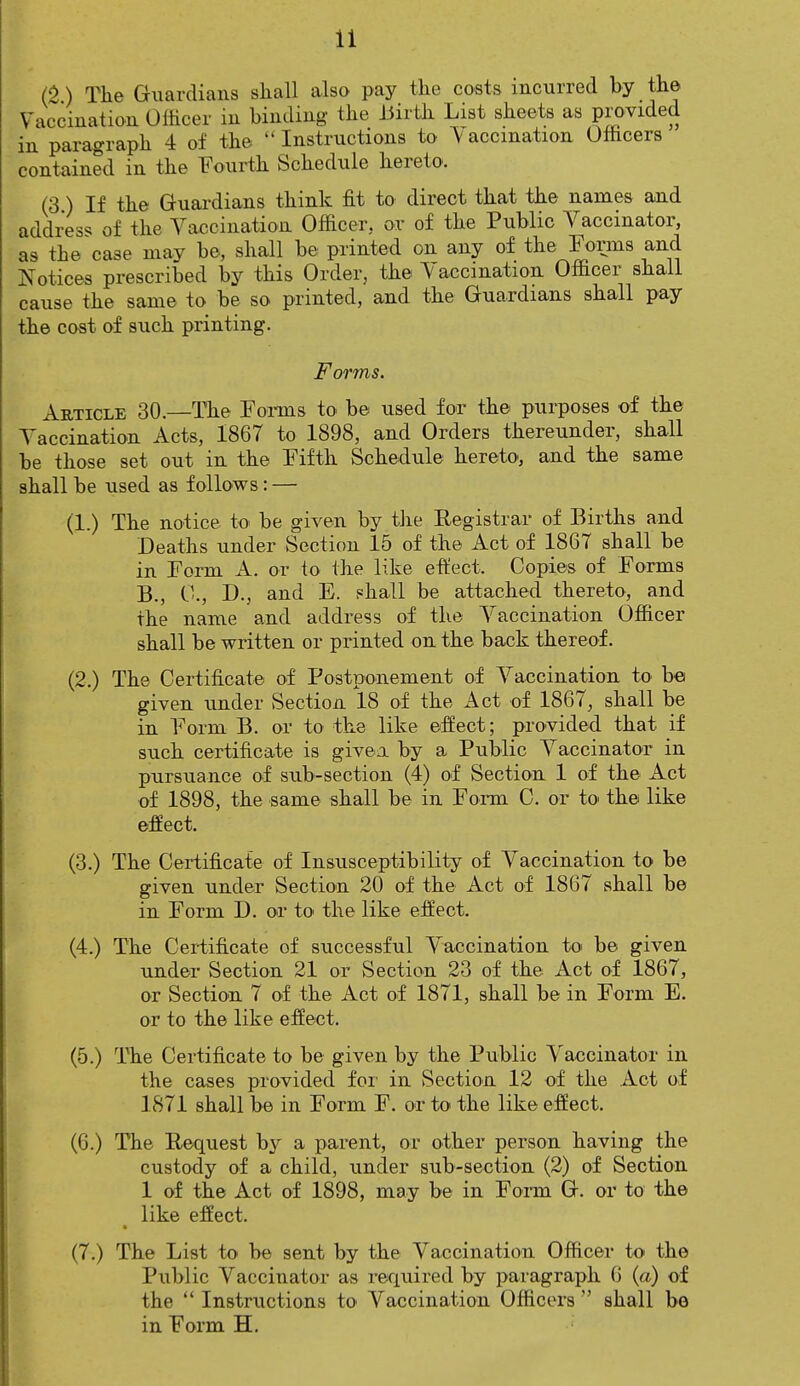 (2) The Guardians shall also pay the costs incurred by the Vaccination Officer in binding the Birth List sheets as provided in paragraph 4 of the  Instructions to V accmation Officers contained in the Fourth Schedule hereto. (3) If the Guardians think fit to direct that the names and address of the Vaccination Officer, or of the Public Vaccinator, as the case may be, shall be printed on any of the Forms and Notices prescribed by this Order, the Vaccination Officer shall cause the same to be so printed, and the Guardians shall pay the cost of such printing. Forms. Article 30.—The Forms to be used for the purposes of the Vaccination Acts, 1867 to 1898, and Orders thereunder, shall be those set out in the Fifth Schedule hereto, and the same shall be used as follows: — (1.) The notice to be given by the Registrar of Births and Deaths under Section 15 of the Act of 1867 shall be in Form A. or to the like effect, Copies of Forms B., 0., D., and E. shall be attached thereto, and the name and address of the Vaccination Officer shall be written or printed on the back thereof. (2.) The Certificate of Postponement of Vaccination to be given under Section 18 of the Act of 1867, shall be in Form B. or to the like effect; provided that if such certificate is given by a Public Vaccinator in pursuance of sub-section (4) of Section 1 of the Act of 1898, the same shall be in Form C. or to the like effect. (3.) The Certificate of Insusceptibility of Vaccination to be given under Section 20 of the Act of 1867 shall be in Form D. or to the like effect. (4.) The Certificate of successful Vaccination to be given under Section 21 or Section 23 of the Act of 1867, or Section 7 of the Act of 1871, shall be in Form E. or to the like effect. (5.) The Certificate to be given by the Public Vaccinator in the cases provided for in Section 12 of the Act of 1871 shall be in Form F. or to the like effect. (6.) The Request by a parent, or other person having the custody of a child, under sub-section (2) of Section 1 of the Act of 1898, may be in Form G. or to the like effect. (7.) The List to be sent by the Vaccination Officer to the Public Vaccinator as required by paragraph 6 (a) of the  Instructions to Vaccination Officers  shall be in Form H.