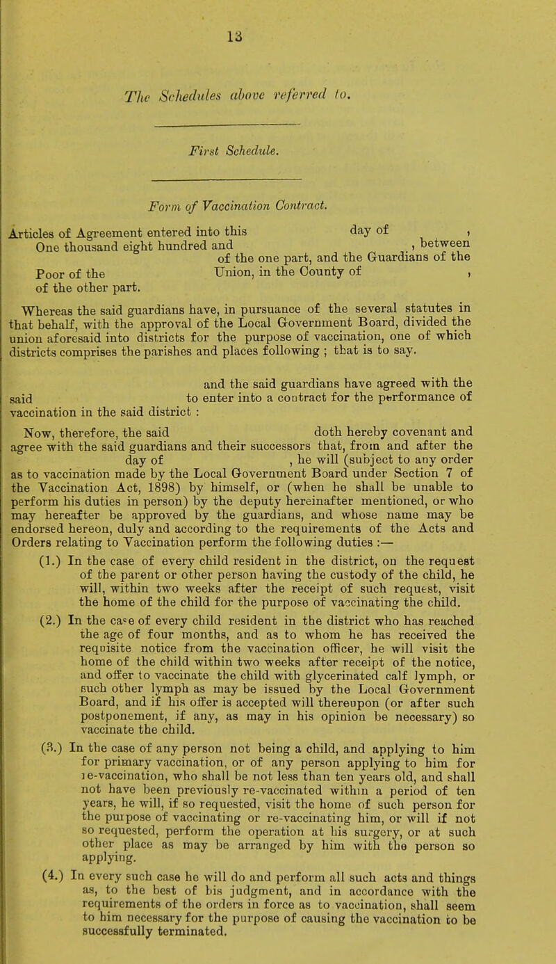 la The Schedules above referred to. First Schedule. Form of Vaccination Contract. Articles of Agreement entered into this day of , One thousand eight hundred and _, between of the one part, and the Guardians of the Poor of the Union, in the County of , of the other part. Whereas the said guardians have, in pursuance of the several statutes in that behalf, with the approval of the Local Government Board, divided the union aforesaid into districts for the purpose of vaccination, one of which districts comprises the parishes and places following ; that is to say. and the said guardians have agreed with the said to enter into a contract for the performance of vaccination in the said district : Now, therefore, the said doth hereby covenant and agree with the said guardians and their successors that, from and after the day of , he will (subject to any order as to vaccination made by the Local Government Board under Section 7 of the Vaccination Act, 1898) by himself, or (when he shall be unable to perform his duties in person) by the deputy hereinafter mentioned, or who may hereafter be approved by the guardians, and whose name may be endorsed hereon, duly and according to the requirements of the Acts and Orders relating to Vaccination perform the following duties :— (1.) In the case of every child resident in the district, on the request of the parent or other person having the custody of the child, he will, within two weeks after the receipt of such request, visit the home of the child for the purpose of vaccinating the child. (2.) In the ca«e of every child resident in the district who has reached the age of four months, and as to whom he has received the requisite notice from the vaccination officer, he will visit the home of the child within two weeks after receipt of the notice, and offer to vaccinate the child with glycerinated calf lymph, or Buch other lymph as may be issued by the Local Government Board, and if his offer is accepted will thereupon (or after such postponement, if any, as may in his opinion be necessary) so vaccinate the child. (3.) In the case of any person not being a child, and applying to him for primary vaccination, or of any person applying to him for je-vaccination, who shall be not less than ten years old, and shall not have been previously re-vaccinated within a period of ten years, he will, if so requested, visit the home of such person for the purpose of vaccinating or re-vaccinating him, or will if not so requested, perform the operation at his surgery, or at such other place as may be arranged by him with the person so applying. (4.) In every such case he will do and perform all such acts and things as, to the best of bis judgment, and in accordance with the requirements of the orders in force as to vaccination, shall seem to him necessary for the purpose of causing the vaccination co be successfully terminated.