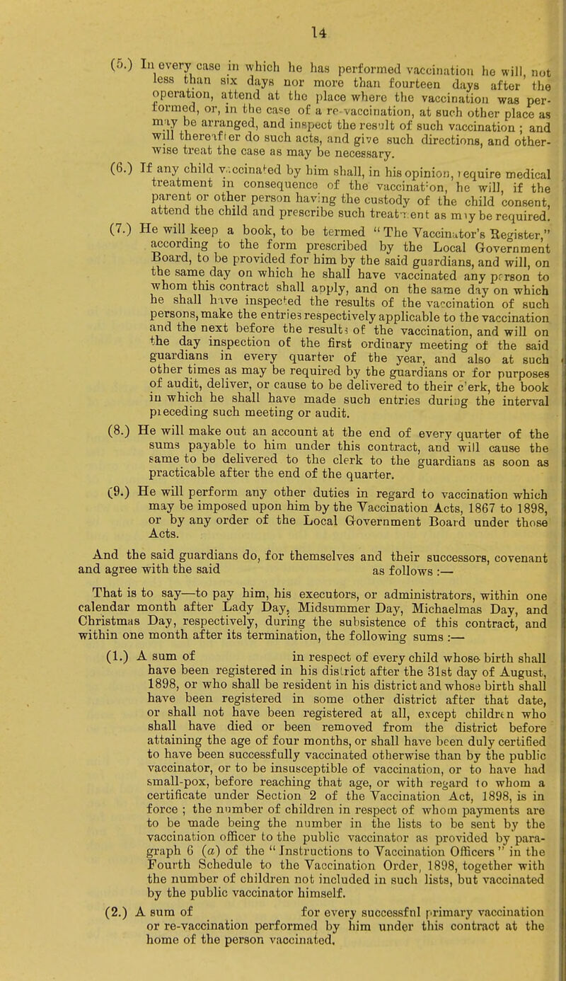 u (j.) In every case w which he has performed vaccination he will, not less than six days nor more than fourteen days after the operation, attend at the place where the vaccination was per- formed, or, m the ca?e of a re vaccination, at such other place as miy be arranged, and inspect the result of such vaccination ; and will thereafter do such acts, and give such directions, and other- wise treat the case as may be necessary. (6.) If any child y.'.ccinated by him shall, in his opinion, lequire medical treatment m consequences of the vaccinat:on, he will, if the Pfrnifu 0t^pern8onhavin^thecustocly of child consent, attend the child and prescribe such treatment as rrnybe required. (7.) He will keep a book, to be termed  The Vaccinator's He^ister  according to the form prescribed by the Local Government Board, to be provided for him by the said guardians, and will, on the same day on which he shall have vaccinated any person to whom this contract shall apply, and on the same day on which he shall hive inspected the results of the vaccination of such persons, make the entries respectively applicable to the vaccination and the next before the results of the vaccination, and will on the day inspection of the first ordinary meeting of the said guardians in every quarter of the year, and also at such other times as may be required by the guardians or for purposes of audit, deliver, or cause to be delivered to their e'erk, the book in which he shall have made such entries during the interval pieceding such meeting or audit. (8.) He will make out an account at the end of every quarter of the sums payable to him under this contract, and will cause the same to be delivered to the clerk to the guardians as soon as practicable after the end of the quarter. (9.) He will perform any other duties in regard to vaccination which may be imposed upon him by the Vaccination Acts, 1867 to 1898, or by any order of the Local Government Board under those Acts. And the said guardians do, for themselves and their successors, covenant and agree with the said as follows :— That is to say—to pay him, his executors, or administrators, within one calendar month after Lady Day, Midsummer Day, Michaelmas Day, and Christmas Day, respectively, during the subsistence of this contract, and within one month after its termination, the following sums :— (1.) A sum of in respect of every child whose birth shall have been registered in his district after the 31st day of August, 1898, or who shall be resident in his district and whose birth shall have been registered in some other district after that date, or shall not have been registered at all, except childrtn who shall have died or been removed from the district before attaining the age of four months, or shall have been duly certified to have been successfully vaccinated otherwise than by the public vaccinator, or to be insusceptible of vaccination, or to have had small-pox, before reaching that age, or with regard io whom a certificate under Section 2 of the Vaccination Act, 1898, is in force ; the number of children in respect of whom payments are to be made being the number in the lists to be sent by the vaccination officer to the public vaccinator as provided by para- graph 6 (a) of the  Instructions to Vaccination Officers  in the Fourth Schedule to the Vaccination Order, 1898, together with the number of children not included in such lists, but vaccinated by the public vaccinator himself. (2.) A sum of for every successfnl primary vaccination or re-vaccination performed by him under this contract at the homo of the person vaccinated.