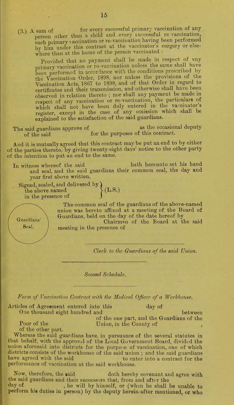 f 3 ) A sum of for every successful primary vaccination of any ' person other than a child and every successful re vaccination, such primary a accination or re-vacciuation having been performed by him under this contract at the vaccinator's surgery or else- where than at the home of the person vaccinated : Provided that no payment shall be made in respect of nny primary vaccination or re-vaccination unless the same shall have been performed in accordance with the conditions prescribed by the Vaccination Order, 1898, nor unless the provisions of the Vaccination Acts, 1867 to 1898, and of that Order in regard to certificates and their transmission, and otherwise shall have been observed in relation thereto ; nor shall any payment be made in respect of any vaccination or re-vaccination, the particulars of which shall not have been duly entered in the vaccinator's register, except in the case of any omission which shall be explained to the satisfaction of the said guardians. The said guardians approve of as the occasional deputy of the said for the purposes of this contract. And it is mutually agreed that this contract may be put an end to by either of the parties thereto, by giving twenty-eight days' notice to the other party of the intention to put an end to the same. In witness whereof the said hath hereunto set his hand and seal, and the said guardians their common seal, the day and year first above written. Signed, sealed, and delivered by ~) the above named > (L.S.) in the presence of J The common seal of the guardians of the above-named union was hereto affixed at a meeting of the Board of Guardians, held on the day of the date hereof by Chairman of the Board at the said meeting in the presence of Clerk to the Guardians o f the said Union. Second Schedule. Form of Vaccination Contract with the Medical Officer of a Workhouse. Articles of Agreement entered into this day of One thousand eight hundred and between of the one part, and the Guardians of the Poor of the Union, in the County of , of the other part. Whereas the said guardians have, in pursuance of the several statutes in that behalf, with the approval of the Local Government Board, divided the union aforesaid into districts for the purpose of vaccination, one of which districts consists of the workhouse of the said union ; and the said guardians have agreed with the said to enter into a contract for the performance of vaccination at the said workhouse. Now, therefore, the said doth hereby covenant and agree with the said guardians and their successors that, from and after the day of , he will by himself, or (when he shall be unable to perform his duties in person) by the deputy herein-after mentioned, or who