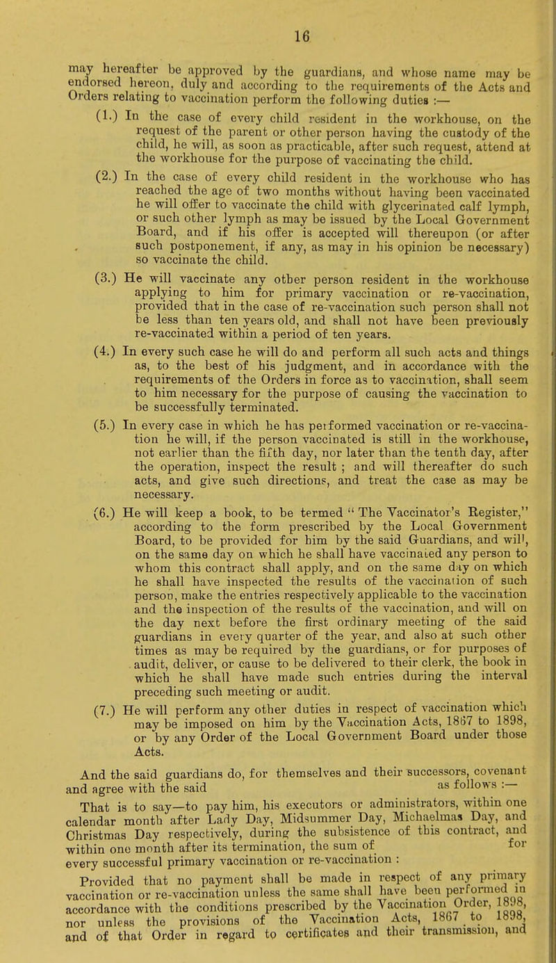 may hereafter be approved by the guardians, and whose name may be endorsed hereon, duly and according to the requirements of the Acts and Orders relating to vaccination perform the following duties :— (1.) In the case of every child resident in the workhouse, on the request of the parent or other person having the custody of the child, he will, as soon as practicable, after such request, attend at the workhouse for the purpose of vaccinating the child. (2.) In the case of every child resident in the workhouse who has reached the age of two months without having been vaccinated he will offer to vaccinate the child with glycerinated calf lymph, or such other lymph as may be issued by the Local Government Board, and if his offer is accepted will thereupon (or after such postponement, if any, as may in his opinion be necessary) so vaccinate the child. (3.) He will vaccinate any other person resident in the workhouse applying to him for primary vaccination or re-vaccination, provided that in the case of re-vaccination such person shall not be less than ten years old, and shall not have been previously re-vaccinated within a period of ten years. (4.) In every such case he will do and perform all such acts and things as, to the best of his judgment, and in accordance with the requirements of the Orders in force as to vaccinition, shall seem to him necessary for the purpose of causing the vaccination to be successfully terminated. (5.) In every case in which he has performed vaccination or re-vaccina- tion he will, if the person vaccinated is still in the workhouse, not earlier than the fifth day, nor later than the tenth day, after the operation, inspect the result ; and will thereafter do such acts, and give such directions, and treat the case as may be necessary. (6.) He will keep a book, to be termed  The Vaccinator's Register, according to the form prescribed by the Local Government Board, to be provided for him by the said Guardians, and will, on the same day on which he shall have vaccinated any person to whom this contract shall apply, and on the same day on which he shall have inspected the results of the vaccination of such person, make the entries respectively applicable to the vaccination and the inspection of the results of the vaccination, and will on the day next before the first ordinary meeting of the said guardians in every quarter of the year, and also at such other times as may be required by the guardians, or for purposes of . audit, deliver, or cause to be delivered to their clerk, the book in which he shall have made such entries during the interval preceding such meeting or audit. (7.) He will perform any other duties in respect of vaccination which may be imposed on him by the Vaccination Acts, 1867 to 1898, or by any Order of the Local Government Board under those Acts. And the said guardians do, for themselves and their successors, covenant and agree with the said as follows : That is to say—to pay him, his executors or administrators, within one calendar month after Lady Day, Midsummer Day, Michaelmas Day, and Christmas Day respectively, during the subsistence of this contract, and within one month after its termination, the sum of for every successful primary vaccination or re-vaccination : Provided that no payment shall be made in respect of any primary vaccination or re-vaccination unless the same shall have been performed in accordance with the conditions prescribed by the Vaccination Order, 18.18, nor unless the provisions of the Vaccination Acts, 18b/ to ibshj, and of that Order in regard to certificates and their transmission, and