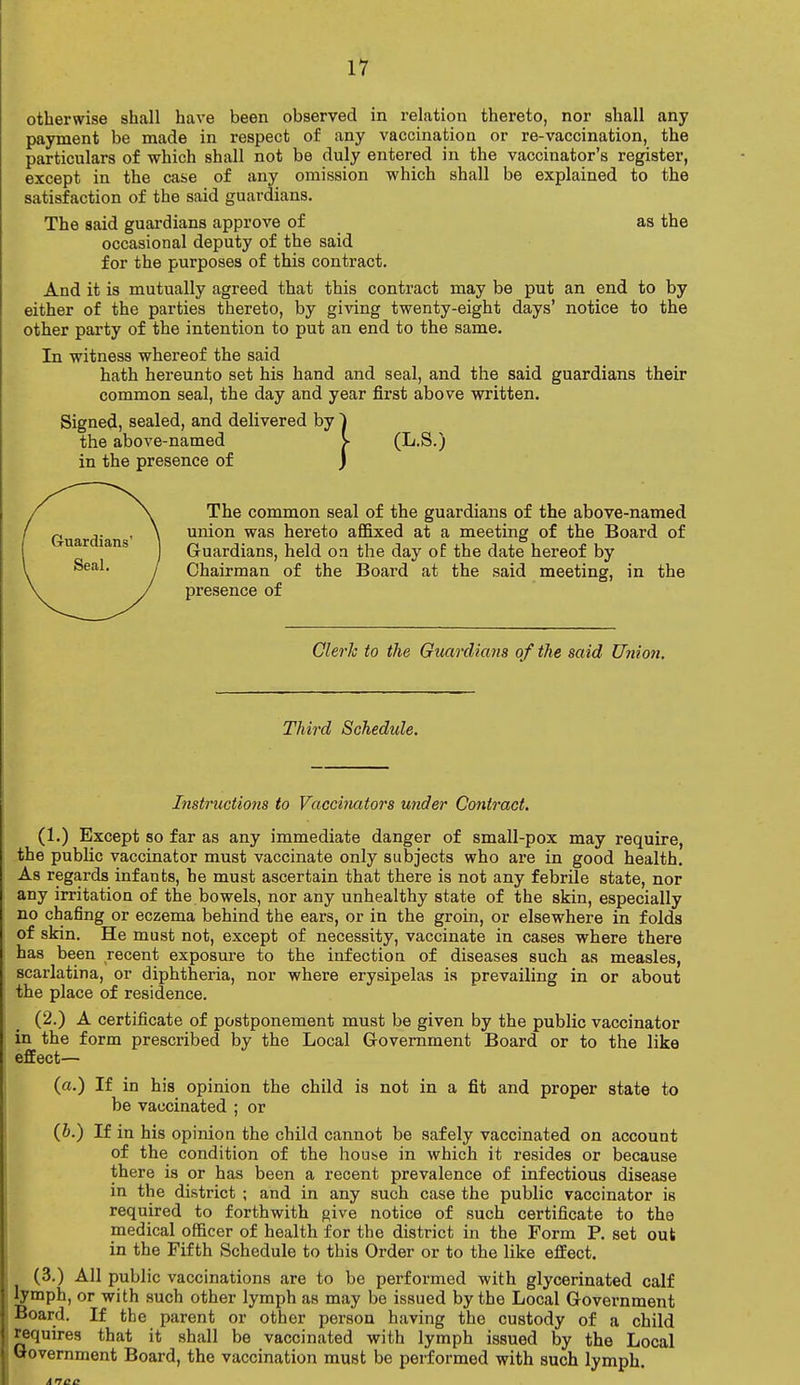 otherwise shall have been observed in relation thereto, nor shall any payment be made in respect of any vaccination or re-vaccination, the particulars of which shall not be duly entered in the vaccinator's register, except in the case of any omission which shall be explained to the satisfaction of the said guardians. The said guardians approve of as the occasional deputy of the said for the purposes of this contract. And it is mutually agreed that this contract may be put an end to by either of the parties thereto, by giving twenty-eight days' notice to the other party of the intention to put an end to the same. In witness whereof the said hath hereunto set his hand and seal, and the said guardians their common seal, the day and year first above written. Signed, sealed, and delivered by ~) the above-named > (L.S.) in the presence of j The common seal of the guardians of the above-named union was hereto affixed at a meeting of the Board of Guardians, held oa the day of the date hereof by Chairman of the Board at the said meeting, in the presence of Clerk to the Guardians of the said Union. Third Schedule. Instructions to Vaccinators under Contract. (1.) Except so far as any immediate danger of small-pox may require, the public vaccinator must vaccinate only subjects who are in good health. As regards infants, he must ascertain that there is not any febrile state, nor any irritation of the bowels, nor any unhealthy state of the skin, especially no chafing or eczema behind the ears, or in the groin, or elsewhere in folds of skin. He must not, except of necessity, vaccinate in cases where there has been recent exposure to the infection of diseases such as measles, scarlatina, or diphtheria, nor where erysipelas is prevailing in or about the place of residence. (2.) A certificate of postponement must be given by the public vaccinator in the form prescribed by the Local Government Board or to the like effect— (a.) If in his opinion the child is not in a fit and proper state to be vaccinated ; or (b.) If in his opinion the child cannot be safely vaccinated on account of the condition of the hoube in which it resides or because there is or has been a recent prevalence of infectious disease in the district ; and in any such case the public vaccinator is required to forthwith give notice of such certificate to the medical officer of health for the district in the Form P. set out in the Fifth Schedule to this Order or to the like effect. (3.) All public vaccinations are to be performed with glycerinated calf lymph, or with such other lymph as may be issued by the Local Government Board. If the parent or other person having the custody of a child requires that it shall be vaccinated with lymph issued by the Local Government Board, the vaccination must be performed with such lymph.